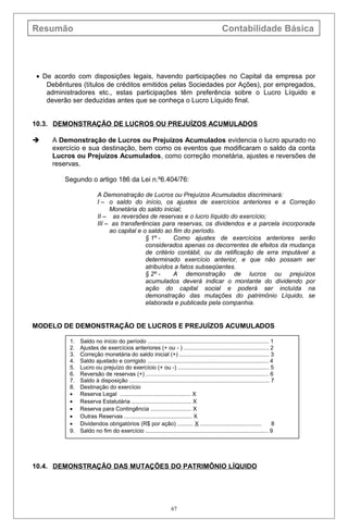 Resumão Contabilidade Básica
• De acordo com disposições legais, havendo participações no Capital da empresa por
Debêntures (títulos de créditos emitidos pelas Sociedades por Ações), por empregados,
administradores etc., estas participações têm preferência sobre o Lucro Líquido e
deverão ser deduzidas antes que se conheça o Lucro Líquido final.
10.3. DEMONSTRAÇÃO DE LUCROS OU PREJUÍZOS ACUMULADOS
 A Demonstração de Lucros ou Prejuízos Acumulados evidencia o lucro apurado no
exercício e sua destinação, bem como os eventos que modificaram o saldo da conta
Lucros ou Prejuízos Acumulados, como correção monetária, ajustes e reversões de
reservas.
Segundo o artigo 186 da Lei n.º6.404/76:
A Demonstração de Lucros ou Prejuízos Acumulados discriminará:
I – o saldo do início, os ajustes de exercícios anteriores e a Correção
Monetária do saldo inicial;
II – as reversões de reservas e o lucro líquido do exercício;
III – as transferências para reservas, os dividendos e a parcela incorporada
ao capital e o saldo ao fim do período.
§ 1º - Como ajustes de exercícios anteriores serão
considerados apenas os decorrentes de efeitos da mudança
de critério contábil, ou da retificação de erra imputável a
determinado exercício anterior, e que não possam ser
atribuídos a fatos subseqüentes.
§ 2º - A demonstração de lucros ou prejuízos
acumulados deverá indicar o montante do dividendo por
ação do capital social e poderá ser incluída na
demonstração das mutações do patrimônio Líquido, se
elaborada e publicada pela companhia.
MODELO DE DEMONSTRAÇÃO DE LUCROS E PREJUÍZOS ACUMULADOS
10.4. DEMONSTRAÇÃO DAS MUTAÇÕES DO PATRIMÔNIO LÍQUIDO
67
1. Saldo no início do período ............................................................................. 1
2. Ajustes de exercícios anteriores (+ ou - ) ...................................................... 2
3. Correção monetária do saldo inicial (+) ......................................................... 3
4. Saldo ajustado e corrigido ............................................................................. 4
5. Lucro ou prejuízo do exercício (+ ou -) .......................................................... 5
6. Reversão de reservas (+) .............................................................................. 6
7. Saldo à disposição ......................................................................................... 7
8. Destinação do exercício
• Reserva Legal ............................................. X
• Reserva Estatutária ...................................... X
• Reserva para Contingência .......................... X
• Outras Reservas ........................................... X
• Dividendos obrigatórios (R$ por ação) .......... X ....................................... 8
9. Saldo no fim do exercício .............................................................................. 9
 