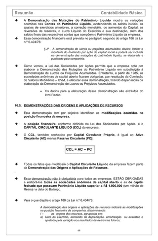 Resumão Contabilidade Básica
 A Demonstração das Mutações do Patrimônio Líquido mostra as variações
ocorridas nas Contas do Patrimônio Líquido, evidenciando os saldos iniciais, os
ajustes de exercícios anteriores, a correção monetária, os aumentos do Capital, as
reversões de reservas, o Lucro Líquido do Exercício e sua destinação, além dos
saldos finais das respectivas contas que compõem o Patrimônio Líquido da empresa.
 Essa demonstração financeira está prevista no parágrafo segundo do artigo 186 da Lei
n.º 6.404/76:
§ 2º - A demonstração de lucros ou prejuízos acumulados deverá indicar o
montante do dividendo por ação do capital social e poderá ser incluída
na demonstração das mutações do patrimônio líquido, se elaborada e
publicada pela companhia.
 Como vemos, a Lei das Sociedades por Ações permite que a empresa opte por
elaborar a Demonstração das Mutações do Patrimônio Líquido em substituição à
Demonstração de Lucros ou Prejuízos Acumulados. Entretanto, a partir de 1985, as
sociedades anônimas de capital aberto ficaram obrigadas, por resolução da Comissão
de Valores Mobiliários – CVM, a elaborar essa demonstração, ficando dispensadas da
elaboração da Demonstração de Lucros ou Prejuízos Acumulados.
• Os dados para a elaboração dessa demonstração são extraídos do
livro Razão.
10.5. DEMONSTRAÇÕES DAS ORIGENS E APLICAÇÕES DE RECURSOS
 Esta demonstração tem por objetivo identificar as modificações ocorridas na
posição financeira da empresa.
 A posição financeira, conforme definida na Lei das Sociedades por Ações, é o
CAPITAL CIRCULANTE LÍQUIDO (CCL) da empresa.
 O CCL, também conhecido por Capital Circulante Próprio, é igual ao Ativo
Circulante (AC) menos Passivo Circulante (PC):
CCL = AC – PC
 Todos os fatos que modificam o Capital Circulante Líquido da empresa fazem parte
da Demonstração das Origens e Aplicações de Recursos.
.
 Essa demonstração não é obrigatória para todas as empresas; ESTÃO OBRIGADAS
a elaborá-las todas as sociedades anônimas de capital aberto e as de capital
fechado que possuam Patrimônio Líquido superior a R$ 1.000.000 (um milhão de
Reais) na data do Balanço.
 Veja o que dispõe o artigo 188 da Lei n.º 6.404/76:
A demonstração das origens e aplicações de recursos indicará as modificações
na posição financeira da companhia, discriminando:
I – as origens dos recursos, agrupadas em:
a) lucro do exercício, acrescido de depreciação, amortização ou exaustão e
ajustado pela variação nos resultados de exercícios futuros;
68
 