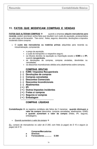 Resumão Contabilidade Básica
11. FATOS QUE MODIFICAM COMPRAS E VENDAS
FATOS QUE ALTERAM COMPRAS  quando a empresa adquire mercadorias para
revenda, podem acontecer certos fatos que resultam num custo de aquisição, acrescentados
ao valor pago ao fornecedor. Tais como: fretes, seguros, descontos, devoluções e impostos
incidentes sobre compras.
• O custo das mercadorias ou matérias primas adquiridas para revenda ou
industrialização, compreende:
 o preço da aquisição,
 o custo do transporte e o respectivo seguro;
 os tributos devidos na aquisição ou importação exceto o ICMS e o IPI,
quando recuperáveis.
 as devoluções de compras, compras anuladas, devolvidas ou
canceladas;
 os descontos incondicionais obtidos e/ou abatimentos sobre compras.
COMPRAS BRUTAS
( - ) ICMS / Impostos Recuperáveis
( - ) Devoluções de compras
( - ) Compras canceladas
( - ) Descontos Comerciais
( - ) Descontos Incondicionais
( - ) Abatimentos
( + ) IPI
( + ) Outros Impostos incidentes
( + ) Fretes s/ compras
( + ) Seguros s/ compras
( + ) Embalagem
COMPRAS LÍQUIDASCOMPRAS LÍQUIDAS
Contabilização  os registros contábeis são feitos de 2 maneiras: quando diminuem o
valor da compra (descontos, compras canceladas, abatimentos, ICMS)
e quando aumentam o valor da compra (fretes, IPI, seguros,
embalagem).
• Quando aumentam o valor da compra 
Ex.: compra de mercadorias no valor de $ 200, com frete (a pagar) de $ 10 e seguro (a
pagar) de $ 15.
Compras/Mercadorias
a Diversos
a Fornecedores ............. $ 200
70
 