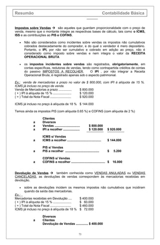 Resumão Contabilidade Básica
Impostos sobre Vendas  são aqueles que guardam proporcionalidade com o preço de
venda, mesmo que o montante integre as respectivas bases de cálculo, tais como o ICMS,
ISS e as contribuições ao PIS e COFINS.
• Não são considerados como incidentes sobre vendas os impostos não cumulativos
cobrados destacadamente do comprador, e do qual o vendedor é mero depositário.
Portanto, o IPI, por não ser cumulativo e cobrado em adição ao preço, não é
considerado como imposto sobre vendas e nem integra o valor da RECEITA
OPERACIONAL BRUTA
• os impostos incidentes sobre vendas são registrados, obrigatoriamente, em
contas específicas, redutoras de vendas, tendo como contrapartida créditos de contas
do passivo IMPOSTOS A RECOLHER. O IPI , por não integrar a Receita
Operacional Bruta, é registrado apenas sob o aspecto patrimonial.
Ex.: venda de mercadorias a prazo no valor de $ 800.000, com IPI à alíquota de 15 %.
ICMS já incluso no preço de venda.
Venda de Mercadorias a prazo ............... $ 800.000
( + ) IPI à alíquota de 15 % ..................... $ 120.000
( = ) Total da Nota Fiscal ........................ $ 920.000
ICMS já incluso no preço à alíquota de 18 % $ 144.000
Temos ainda os impostos PIS (com alíquota 0.65 %) e COFINS (com alíquota de 2 %)
Clientes
a Diversos
a Vendas ............................. $ 800.000
a IPI a recolher ................... $ 120.000 $ 920.000
ICMS s/ Vendas
a ICMS a recolher ....................................... $ 144.000
PIS s/ Vendas
a PIS a recolher ....................................... $ 5.200
COFINS s/ Vendas
a COFINS a recolher ....................................... $ 16.000
Devolução de Vendas  também conhecida como VENDAS ANULADAS ou VENDAS
CANCELADAS, as devoluções de vendas correspondem às mercadorias recebidas em
devolução.
• sobre as devoluções incidem os mesmos impostos não cumulativos que incidiram
quando da saída das mercadorias.
Ex.:
Mercadorias recebidas em Devolução .... $ 400.000
( + ) IPI à alíquota de 15 % ..................... $ 60.000
( = ) Total da Nota Fiscal ........................ $ 460.000
ICMS já incluso no preço à alíquota de 18 % $ 72.000
Diversos
a Clientes
Devolução de Vendas .............. $ 400.000
73
 