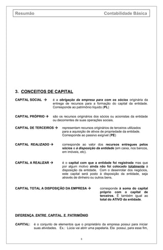 Resumão Contabilidade Básica
3. CONCEITOS DE CAPITAL
CAPITAL SOCIAL  é a obrigação da empresa para com os sócios originária da
entrega de recursos para a formação do capital da entidade.
Corresponde ao patrimônio líquido (PL)
CAPITAL PRÓPRIO  são os recursos originários dos sócios ou acionistas da entidade
ou decorrentes de suas operações sociais.
CAPITAL DE TERCEIROS  representam recursos originários de terceiros utilizados
para a aquisição de ativos de propriedade da entidade.
Corresponde ao passivo exigível (PE)
CAPITAL REALIZADO  corresponde ao valor dos recursos entregues pelos
sócios e à disposição da entidade (em caixa, nos bancos,
em imóveis, etc).
CAPITAL A REALIZAR  é o capital com que a entidade foi registrada mas que
por algum motivo ainda não foi colocado totalmente à
disposição da entidade. Com o desenrolar dos negócios,
este capital será posto à disposição da entidade, seja
através de dinheiro ou outros bens.
CAPITAL TOTAL A DISPOSIÇÃO DA EMPRESA  corresponde à soma do capital
próprio com o capital de
terceiros. É também igual ao
total do ATIVO da entidade.
DIFERENÇA ENTRE CAPITAL E PATRIMÔNIO
CAPITAL: é o conjunto de elementos que o proprietário da empresa possui para iniciar
suas atividades. Ex.: Lúcia vai abrir uma papelaria. Ela possui, para esse fim,
8
 
