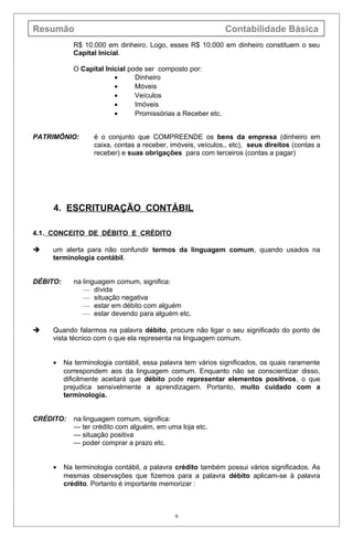 Resumão Contabilidade Básica
R$ 10.000 em dinheiro. Logo, esses R$ 10.000 em dinheiro constituem o seu
Capital Inicial.
O Capital Inicial pode ser composto por:
• Dinheiro
• Móveis
• Veículos
• Imóveis
• Promissórias a Receber etc.
PATRIMÔNIO: é o conjunto que COMPREENDE os bens da empresa (dinheiro em
caixa, contas a receber, imóveis, veículos., etc), seus direitos (contas a
receber) e suas obrigações para com terceiros (contas a pagar)
4. ESCRITURAÇÃO CONTÁBIL
4.1. CONCEITO DE DÉBITO E CRÉDITO
 um alerta para não confundir termos da linguagem comum, quando usados na
terminologia contábil.
DÉBITO: na linguagem comum, significa:
— dívida
— situação negativa
— estar em débito com alguém
— estar devendo para alguém etc.
 Quando falarmos na palavra débito, procure não ligar o seu significado do ponto de
vista técnico com o que ela representa na linguagem comum.
• Na terminologia contábil, essa palavra tem vários significados, os quais raramente
correspondem aos da linguagem comum. Enquanto não se conscientizar disso,
dificilmente aceitará que débito pode representar elementos positivos, o que
prejudica sensivelmente a aprendizagem. Portanto, muito cuidado com a
terminologia.
CRÉDITO: na linguagem comum, significa:
— ter crédito com alguém, em uma loja etc.
— situação positiva
— poder comprar a prazo etc.
• Na terminologia contábil, a palavra crédito também possui vários significados. As
mesmas observações que fizemos para a palavra débito aplicam-se à palavra
crédito. Portanto é importante memorizar :
9
 