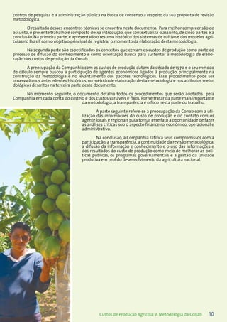 10Custos de Produção Agrícola: A Metodologia da Conab
centros de pesquisa e a administração pública na busca de consenso a respeito da sua proposta de revisão
metodológica.
O resultado desses encontros técnicos se encontra neste documento. Para melhor compreensão do
assunto, o presente trabalho é composto dessa introdução, que contextualiza o assunto, de cinco partes e a
conclusão. Na primeira parte, é apresentado o resumo histórico dos sistemas de cultivo e dos modelos agrí-
colas no Brasil, com o objetivo principal de registrar o momento da elaboração desta metodologia.
Na segunda parte são especificados os conceitos que cercam os custos de produção como parte do
processo de difusão do conhecimento e como orientação básica para sustentar a metodologia de elabo-
ração dos custos de produção da Conab.
A preocupação da Companhia com os custos de produção datam da década de 1970 e o seu método
de cálculo sempre buscou a participação de agentes econômicos ligados à produção, principalmente na
construção da metodologia e no levantamento dos pacotes tecnológicos. Esse procedimento pode ser
observado nos antecedentes históricos, no método de elaboração desta metodologia e nos atributos meto-
dológicos descritos na terceira parte deste documento.
No momento seguinte, o documento detalha todos os procedimentos que serão adotados pela
Companhia em cada conta do custeio e dos custos variáveis e fixos. Por se tratar da parte mais importante
da metodologia, a transparência é o foco nesta parte do trabalho.
A parte seguinte refere-se à preocupação da Conab com a uti-
lização das informações do custo de produção e do contato com os
agente locais e regionais para tornar esse fato a oportunidade de fazer
as análises críticas sob o aspecto financeiro, econômico, operacional e
administrativo.
Na conclusão, a Companhia ratifica seus compromissos com a
participação, a transparência, a continuidade da revisão metodológica,
a difusão da informação e conhecimento e o uso das informações e
dos resultados do custo de produção como meio de melhorar as polí-
ticas públicas, os programas governamentais e a gestão da unidade
produtiva em prol do desenvolvimento da agricultura nacional.
 
