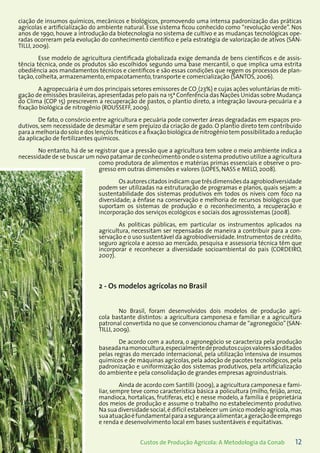 12Custos de Produção Agrícola: A Metodologia da Conab
ciação de insumos químicos, mecânicos e biológicos, promovendo uma intensa padronização das práticas
agrícolas e artificialização do ambiente natural. Esse sistema ficou conhecido como “revolução verde”. Nos
anos de 1990, houve a introdução da biotecnologia no sistema de cultivo e as mudanças tecnológicas ope-
radas ocorreram pela evolução do conhecimento científico e pela estratégia de valorização de ativos (SAN-
TILLI, 2009).
Esse modelo de agricultura cientificada globalizada exige demanda de bens científicos e de assis-
tência técnica, onde os produtos são escolhidos segundo uma base mercantil, o que implica uma estrita
obediência aos mandamentos técnicos e científicos e são essas condições que regem os processos de plan-
tação, colheita, armazenamento, empacotamento, transporte e comercialização (SANTOS, 2006).
A agropecuária é um dos principais setores emissores de CO2
(23%) e cujas ações voluntárias de miti-
gação de emissões brasileiras,apresentadas pelo país na 15ª Conferência das Nações Unidas sobre Mudança
do Clima (COP 15) prescrevem a recuperação de pastos, o plantio direto, a integração lavoura-pecuária e a
fixação biológica de nitrogênio (ROUSSEFF, 2009).
De fato, o consórcio entre agricultura e pecuária pode converter áreas degradadas em espaços pro-
dutivos, sem necessidade de desmatar e sem prejuízo da criação de gado. O plantio direto tem contribuído
para a melhoria do solo e dos lençóis freáticos e a fixação biológica de nitrogênio tem possibilitado a redução
da aplicação de fertilizantes químicos.
No entanto, há de se registrar que a pressão que a agricultura tem sobre o meio ambiente indica a
necessidade de se buscar um novo patamar de conhecimento onde o sistema produtivo utilize a agricultura
como produtora de alimentos e matérias primas essenciais e observe o pro-
gresso em outras dimensões e valores (LOPES, NASS e MELO, 2008).
Os autores citados indicam que três dimensões da agrobiodiversidade
podem ser utilizadas na estruturação de programas e planos, quais sejam: a
sustentabilidade dos sistemas produtivos em todos os níveis com foco na
diversidade; a ênfase na conservação e melhoria de recursos biológicos que
suportam os sistemas de produção e o reconhecimento, a recuperação e
incorporação dos serviços ecológicos e sociais dos agrossistemas (2008).
As políticas públicas, em particular os instrumentos aplicados na
agricultura, necessitam ser repensadas de maneira a contribuir para a con-
servação e o uso sustentável da agrobiodiversidade. Instrumentos de crédito,
seguro agrícola e acesso ao mercado, pesquisa e assessoria técnica têm que
incorporar e reconhecer a diversidade socioambiental do país (CORDEIRO,
2007).
2 - Os modelos agrícolas no Brasil
No Brasil, foram desenvolvidos dois modelos de produção agrí-
cola bastante distintos: a agricultura camponesa e familiar e a agricultura
patronal convertida no que se convencionou chamar de “agronegócio”(SAN-
TILLI, 2009).
De acordo com a autora, o agronegócio se caracteriza pela produção
baseadanamonocultura,especialmentedeprodutoscujosvaloressãoditados
pelas regras do mercado internacional, pela utilização intensiva de insumos
químicos e de máquinas agrícolas, pela adoção de pacotes tecnológicos, pela
padronização e uniformização dos sistemas produtivos, pela artificialização
do ambiente e pela consolidação de grandes empresas agroindustriais.
Ainda de acordo com Santilli (2009), a agricultura camponesa e fami-
liar, sempre teve como característica básica a policultura (milho, feijão, arroz,
mandioca, hortaliças, frutíferas, etc) e nesse modelo, a família é proprietária
dos meios de produção e assume o trabalho no estabelecimento produtivo.
Na sua diversidade social,é difícil estabelecer um único modelo agrícola,mas
suaatuaçãoéfundamentalparaasegurançaalimentar,ageraçãodeemprego
e renda e desenvolvimento local em bases sustentáveis e equitativas.
 