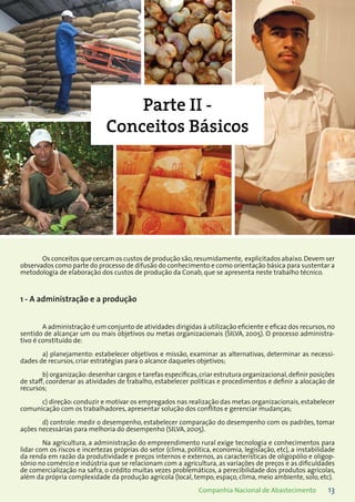 13Companhia Nacional de Abastecimento
Parte II -
Conceitos Básicos
Os conceitos que cercam os custos de produção são,resumidamente, explicitados abaixo.Devem ser
observados como parte do processo de difusão do conhecimento e como orientação básica para sustentar a
metodologia de elaboração dos custos de produção da Conab, que se apresenta neste trabalho técnico.
1 - A administração e a produção
A administração é um conjunto de atividades dirigidas à utilização eficiente e eficaz dos recursos,no
sentido de alcançar um ou mais objetivos ou metas organizacionais (SILVA, 2005). O processo administra-
tivo é constituído de:
a) planejamento: estabelecer objetivos e missão, examinar as alternativas, determinar as necessi-
dades de recursos, criar estratégias para o alcance daqueles objetivos;
b) organização:desenhar cargos e tarefas específicas,criar estrutura organizacional,definir posições
de staff, coordenar as atividades de trabalho, estabelecer políticas e procedimentos e definir a alocação de
recursos;
c) direção: conduzir e motivar os empregados nas realização das metas organizacionais, estabelecer
comunicação com os trabalhadores, apresentar solução dos conflitos e gerenciar mudanças;
d) controle: medir o desempenho, estabelecer comparação do desempenho com os padrões, tomar
ações necessárias para melhoria do desempenho (SILVA, 2005).
Na agricultura, a administração do empreendimento rural exige tecnologia e conhecimentos para
lidar com os riscos e incertezas próprias do setor (clima, política, economia, legislação, etc), a instabilidade
da renda em razão da produtividade e preços internos e externos, as características de oligopólio e oligop-
sônio no comércio e indústria que se relacionam com a agricultura, as variações de preços e as dificuldades
de comercialização na safra, o crédito muitas vezes problemáticos, a perecibilidade dos produtos agrícolas,
além da própria complexidade da produção agrícola (local, tempo, espaço, clima, meio ambiente, solo, etc).
 