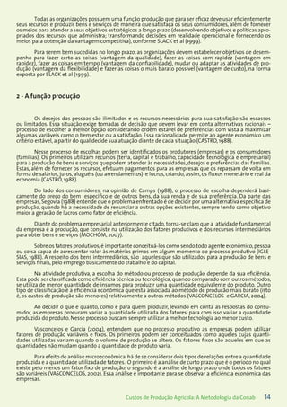 14Custos de Produção Agrícola: A Metodologia da Conab
Todas as organizações possuem uma função produção que para ser eficaz deve usar eficientemente
seus recursos e produzir bens e serviços de maneira que satisfaça os seus consumidores, além de fornecer
os meios para atender a seus objetivos estratégicos a longo prazo (desenvolvendo objetivos e políticas apro-
priados dos recursos que administra; transformando decisões em realidade operacional e fornecendo os
meios para obtenção da vantagem competitiva), conforme SLACK et al (1999).
Para serem bem sucedidas no longo prazo, as organizações devem estabelecer objetivos de desem-
penho para fazer certo as coisas (vantagem da qualidade), fazer as coisas com rapidez (vantagem em
rapidez), fazer as coisas em tempo (vantagem da confiabilidade), mudar ou adaptar as atividades de pro-
dução (vantagem da flexibilidade) e fazer as coisas o mais barato possível (vantagem de custo), na forma
exposta por SLACK et al (1999).
2 - A função produção
Os desejos das pessoas são ilimitados e os recursos necessários para sua satisfação são escassos
ou limitados. Essa situação exige tomadas de decisão que devem levar em conta alternativas racionais –
processo de escolher a melhor opção considerando ordem estável de preferências com vista a maximizar
algumas variáveis como o bem estar ou a satisfação. Essa racionalidade permite ao agente econômico um
critério estável, a partir do qual decide sua atuação diante de cada situação (CASTRO, 1988).
Nesse processo de escolhas podem ser identificados os produtores (empresas) e os consumidores
(famílias). Os primeiros utilizam recursos (terra, capital e trabalho, capacidade tecnológica e empresarial)
para a produção de bens e serviços que podem atender às necessidades,desejos e preferências das famílias.
Estas, além de fornecer os recursos, efetuam pagamentos para as empresas que os repassam de volta em
forma de salários, juros, aluguéis (ou arrendamentos) e lucros, criando, assim, os fluxos monetário e real da
economia (CASTRO, 1988).
Do lado dos consumidores, na opinião de Camps (1988), o processo de escolha dependerá basi-
camente do preço do bem específico e de outros bens, da sua renda e de sua preferência. Da parte das
empresas,Segovia (1988) entende que o problema enfrentado é de decidir por uma alternativa específica de
produção, quando há a necessidade de renunciar a outras opções existentes, sempre tendo como objetivo
maior a geração de lucros como fator de eficiência.
Diante do problema empresarial anteriormente citado, torna-se claro que a atividade fundamental
da empresa é a produção, que consiste na utilização dos fatores produtivos e dos recursos intermediários
para obter bens e serviços (MOCHÓM, 2007).
Sobre os fatores produtivos,é importante conceituá-los como sendo todo agente econômico,pessoa
ou coisa capaz de acrescentar valor às matérias primas em algum momento do processo produtivo (IGLE-
SIAS, 1988). A respeito dos bens intermediários, são aqueles que são utilizados para a produção de bens e
serviços finais, pelo emprego basicamente do trabalho e do capital.
Na atividade produtiva, a escolha do método ou processo de produção depende da sua eficiência.
Esta pode ser classificada como eficiência técnica ou tecnológica, quando comparado com outros métodos,
se utiliza de menor quantidade de insumos para produzir uma quantidade equivalente do produto. Outro
tipo de classificação é a eficiência econômica que está associada ao método de produção mais barato (isto
é, os custos de produção são menores) relativamente a outros métodos (VASCONCELOS e GARCIA, 2004).
Ao decidir o que e quanto, como e para quem produzir, levando em conta as respostas do consu-
midor, as empresas procuram variar a quantidade utilizada dos fatores, para com isso variar a quantidade
produzida do produto. Nesse processo buscam sempre utilizar a melhor tecnologia ao menor custo.
Vasconcelos e Garcia (2004), entendem que no processo produtivo as empresas podem utilizar
fatores de produção variáveis e fixos. Os primeiros podem ser conceituados como aqueles cujas quanti-
dades utilizadas variam quando o volume de produção se altera. Os fatores fixos são aqueles em que as
quantidades não mudam quando a quantidade de produto varia.
Para efeito de análise microeconômica,há de se considerar dois tipos de relações entre a quantidade
produzida e a quantidade utilizada de fatores. O primeiro é a análise de curto prazo que é o período no qual
existe pelo menos um fator fixo de produção; o segundo é a análise de longo prazo onde todos os fatores
são variáveis (VASCONCELOS, 2002). Essa análise é importante para se observar a eficiência econômica das
empresas.
 
