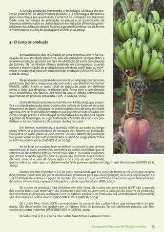 15Companhia Nacional de Abastecimento
A função produção representa a tecnologia utilizada no pro-
cesso produtivo de determinado produto e a tecnologia determina
quais insumos, a sua quantidade e a forma de utilização dos mesmos.
Dada uma tecnologia de produção, os preços e as quantidades de
insumos determinarão os custos totais e em vista das diferentes possi-
bilidades de utilização desses fatores, é possível combiná-los de forma
a minimizar os custos de produção (CASTRO et al, 2009).
3 - O custo de produção
A maximização dos resultados de uma empresa ocorre na rea-
lização de sua atividade produtiva, pois ela procurará sempre obter a
máxima produção possível em face da utilização de certa combinação
de fatores. Os resultados ótimos poderão ser conseguidos quando
houver a maximização da produção para um dado custo total ou mini-
mizar o custo total para um dado nível de produção (VASCONCELOS e
GARCIA 2004). 	
Na produção,o custo mede a renúncia ao emprego dos recursos
produtivos (homens, máquinas, etc) em outro uso alternativo melhor
(RAMIZ, 1988). Assim, o custo total de produção pode ser definido
como o total das despesas realizadas pela firma com a combinação
mais econômica dos fatores, por meio da qual é obtida determinada
quantidade do produto (VASCONCELOS e GARCIA, 2004).
Outra definição podemos encontrar em REIS (2007),que especi-
fica o custo de produção como a soma dos valores de todos os recursos
(insumos e serviços) utilizados no processo produtivo de uma atividade
agrícola, em certo período de tempo e que podem ser classificados em
curto e longo prazos. Comenta que a estimativa dos custos está ligada
à gestão da tecnologia, ou seja, à alocação eficiente dos recursos pro-
dutivos e ao conhecimento dos preços destes recursos.
Em termos econômicos, a questão relativa ao curto ou longo
prazo refere-se à possibilidade de variação dos fatores de produção.
Considera-se curto prazo se pelo menos um dos fatores de produção
não puder variar no período considerado,quando no longo prazo,todos
os fatores podem variar (CASTRO et al, 2009).
Ao se falar em custos, deve-se definir os conceitos em termos
econômicos. O custo econômico considera os custos explícitos, que se
referem ao desembolso efetivamente realizado, e os custos implícitos
que dizem respeito àqueles para os quais não ocorrem desembolsos
efetivos, como é o caso da depreciação e do custo de oportunidade,
que se refere ao valor que um determinado fator poderia receber em algum uso alternativo (CASTRO et al,
2009).
Outro conceito importante é o de custo operacional, que é o custo de todos os recursos que exigem
desembolso monetário por parte da atividade produtiva para sua recomposição, incluso a depreciação; e a
sua finalidade na análise é a opção de decisão em casos em que os retornos financeiros sejam inferiores aos
de outras alternativas, representadas pelo custo de oportunidade (REIS, 2007)
Os custos de produção são divididos em dois tipos. Os custos variáveis totais (CVT) são a parcela
dos custos totais que dependem da produção e por isso mudam com a variação do volume de produção.
Representam as despesas realizadas com os fatores variáveis de produção. Na contabilidade empresarial,
são chamados de custos diretos (VASCONCELOS e GARCIA, 2004).
Os custos fixos totais (CFT) correspondem às parcelas dos custos totais que independem da pro-
dução. São decorrentes dos gastos com os fatores fixos de produção. Na contabilidade privada, são cha-
mados de custos indiretos (VASCONCELOS e GARCIA, 2004).
O custo total (CT) é a soma dos custos fixos totais e variáveis totais.
 