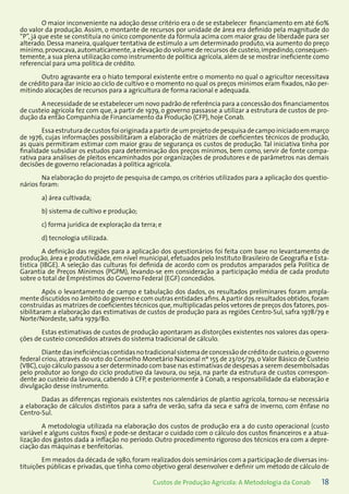 18Custos de Produção Agrícola: A Metodologia da Conab
O maior inconveniente na adoção desse critério era o de se estabelecer financiamento em até 60%
do valor da produção. Assim, o montante de recursos por unidade de área era definido pela magnitude do
“P”, já que este se constituía no único componente da fórmula acima com maior grau de liberdade para ser
alterado. Dessa maneira, qualquer tentativa de estímulo a um determinado produto, via aumento do preço
mínimo,provocava,automaticamente,a elevação do volume de recursos de custeio,impedindo,consequen-
temente, a sua plena utilização como instrumento de política agrícola, além de se mostrar ineficiente como
referencial para uma política de crédito.
Outro agravante era o hiato temporal existente entre o momento no qual o agricultor necessitava
de crédito para dar início ao ciclo de cultivo e o momento no qual os preços mínimos eram fixados, não per-
mitindo alocações de recursos para a agricultura de forma racional e adequada.
A necessidade de se estabelecer um novo padrão de referência para a concessão dos financiamentos
de custeio agrícola fez com que, a partir de 1979, o governo passasse a utilizar a estrutura de custos de pro-
dução da então Companhia de Financiamento da Produção (CFP), hoje Conab.
Essa estruturadecustosfoioriginadaapartirdeumprojetodepesquisadecampoiniciadoemmarço
de 1976, cujas informações possibilitaram a elaboração de matrizes de coeficientes técnicos de produção,
as quais permitiram estimar com maior grau de segurança os custos de produção. Tal iniciativa tinha por
finalidade subsidiar os estudos para determinação dos preços mínimos, bem como, servir de fonte compa-
rativa para análises de pleitos encaminhados por organizações de produtores e de parâmetros nas demais
decisões de governo relacionadas à política agrícola.
Na elaboração do projeto de pesquisa de campo, os critérios utilizados para a aplicação dos questio-
nários foram:
a) área cultivada;
b) sistema de cultivo e produção;
c) forma jurídica de exploração da terra; e
d) tecnologia utilizada.
A definição das regiões para a aplicação dos questionários foi feita com base no levantamento de
produção, área e produtividade, em nível municipal, efetuados pelo Instituto Brasileiro de Geografia e Esta-
tística (IBGE). A seleção das culturas foi definida de acordo com os produtos amparados pela Política de
Garantia de Preços Mínimos (PGPM), levando-se em consideração a participação média de cada produto
sobre o total de Empréstimos do Governo Federal (EGF) concedidos.
Após o levantamento de campo e tabulação dos dados, os resultados preliminares foram ampla-
mente discutidos no âmbito do governo e com outras entidades afins.A partir dos resultados obtidos,foram
construídas as matrizes de coeficientes técnicos que,multiplicadas pelos vetores de preços dos fatores,pos-
sibilitaram a elaboração das estimativas de custos de produção para as regiões Centro-Sul, safra 1978/79 e
Norte/Nordeste, safra 1979/80.
Estas estimativas de custos de produção apontaram as distorções existentes nos valores das opera-
ções de custeio concedidos através do sistema tradicional de cálculo.
Diantedasineficiênciascontidasnotradicionalsistemadeconcessãodecréditodecusteio,ogoverno
federal criou, através do voto do Conselho Monetário Nacional nº 155 de 23/05/79, o Valor Básico de Custeio
(VBC),cujo cálculo passou a ser determinado com base nas estimativas de despesas a serem desembolsadas
pelo produtor ao longo do ciclo produtivo da lavoura, ou seja, na parte da estrutura de custos correspon-
dente ao custeio da lavoura, cabendo à CFP, e posteriormente à Conab, a responsabilidade da elaboração e
divulgação desse instrumento.
Dadas as diferenças regionais existentes nos calendários de plantio agrícola, tornou-se necessária
a elaboração de cálculos distintos para a safra de verão, safra da seca e safra de inverno, com ênfase no
Centro-Sul.
A metodologia utilizada na elaboração dos custos de produção era a do custo operacional (custo
variável e alguns custos fixos) e pode-se destacar o cuidado com o cálculo dos custos financeiros e a atua-
lização dos gastos dada a inflação no período. Outro procedimento rigoroso dos técnicos era com a depre-
ciação das máquinas e benfeitorias.
Em meados da década de 1980,foram realizados dois seminários com a participação de diversas ins-
tituições públicas e privadas, que tinha como objetivo geral desenvolver e definir um método de cálculo de
 