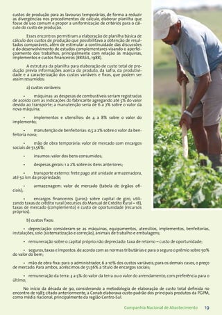 19Companhia Nacional de Abastecimento
custos de produção para as lavouras temporárias, de forma a reduzir
as divergências nos procedimentos de cálculo, elaborar planilha que
fosse de uso comum e propor a uniformização de critérios para o cál-
culo do custo de produção.
Esses encontros permitiram a elaboração de planilha básica de
cálculo dos custos de produção que possibilitava a obtenção de resul-
tados comparáveis, além de estimular a continuidade das discussões
e do desenvolvimento de estudos complementares visando o aperfei-
çoamento dos trabalhos, principalmente com relação às máquinas,
implementos e custos financeiros (BRASIL, 1988).
A estrutura da planilha para elaboração de custo total de pro-
dução previa informações acerca do produto, da safra, da produtivi-
dade e a caracterização dos custos variáveis e fixos, que podem ser
assim resumidos:
a) custos variáveis:
máquinas:as despesas de combustíveis seriam registradas•	
de acordo com as indicações do fabricante agregando até 5% do valor
devido ao transporte; a manutenção seria de 6 a 7% sobre o valor da
nova máquina;
implementos e utensílios: de 4 a 8% sobre o valor do•	
implemento;
manutenção de benfeitorias:0,5 a 2% sobre o valor da ben-•	
feitoria nova;
mão de obra temporária: valor de mercado com encargos•	
sociais de 51,56%;
insumos: valor dos bens consumidos;•	
despesas gerais: 1 a 2% sobre os itens anteriores;•	
transporte externo: frete pago até unidade armazenadora,•	
até 50 km da propriedade;
armazenagem: valor de mercado (tabela de órgãos ofi-•	
ciais);
encargos financeiros (juros): sobre capital de giro, utili-•	
zando taxas do crédito rural (recursos do Manual de Crédito Rural – 18),
taxas de mercado (complemento) e custo de oportunidade (recursos
próprios).
b) custos fixos:
depreciação: consideram-se as máquinas, equipamentos, utensílios, implementos, benfeitorias,•	
instalações, solo (sistematização e correção), animais de trabalho e embalagens;
remuneração sobre o capital próprio não depreciado: taxa de retorno – custo de oportunidade;•	
seguros,taxas e impostos:de acordo com as normas tributárias e para o seguro o prêmio sobre 50%•	
do valor do bem;
mão de obra fixa: para o administrador, 6 a 10% dos custos variáveis; para os demais casos, o preço•	
de mercado. Para ambos, acréscimos de 51,56% a título de encargos sociais;
remuneração da terra: 3 a 5% do valor da terra ou o valor do arrendamento, com preferência para o•	
último;
No início da década de 90, considerando a metodologia de elaboração de custo total definida no
encontro de 1987, citado anteriormente, a Conab elaborava custo padrão dos principais produtos da PGPM,
como média nacional, principalmente da região Centro-Sul.
 
