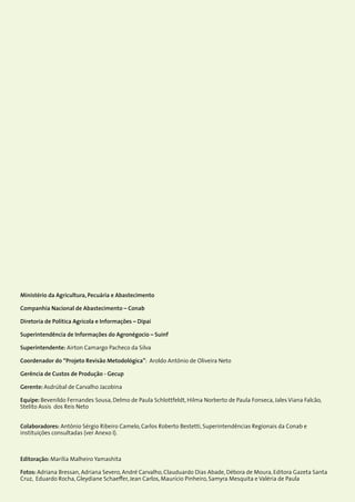 2Custos de Produção Agrícola: A Metodologia da Conab
Ministério da Agricultura, Pecuária e Abastecimento
Companhia Nacional de Abastecimento – Conab
Diretoria de Política Agrícola e Informações – Dipai
Superintendência de Informações do Agronégocio – Suinf
Superintendente: Airton Camargo Pacheco da Silva
Coordenador do “Projeto Revisão Metodológica”: Aroldo Antônio de Oliveira Neto
Gerência de Custos de Produção - Gecup
Gerente: Asdrúbal de Carvalho Jacobina
Equipe: Bevenildo Fernandes Sousa, Delmo de Paula Schlottfeldt, Hilma Norberto de Paula Fonseca, Jales Viana Falcão,
Stelito Assis dos Reis Neto
Colaboradores: Antônio Sérgio Ribeiro Camelo, Carlos Roberto Bestetti, Superintendências Regionais da Conab e
instituições consultadas (ver Anexo I).
Editoração: Marília Malheiro Yamashita
Fotos: Adriana Bressan, Adriana Severo, André Carvalho, Clauduardo Dias Abade, Débora de Moura, Editora Gazeta Santa
Cruz, Eduardo Rocha, Gleydiane Schaeffer, Jean Carlos, Maurício Pinheiro, Samyra Mesquita e Valéria de Paula
 