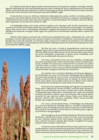 20Custos de Produção Agrícola: A Metodologia da Conab
Em meados da década de 1990, estudos internos levaram a Companhia a elaborar e divulgar metodo-
logia de elaboração de custos de produção agrícola, onde o método de cálculo adotado procura contemplar
todos os itens de dispêndio,explícitos ou não,assumidos pelo produtor,desde as fases de correção e preparo
do solo até a fase inicial de comercialização do produto (BRASIL, 1996).
O documento, no que se refere ao método de elaboração dos custos, contém o contexto político e
econômico vivenciado naquele momento, apresenta antecedentes históricos, os aspectos metodológicos e
o detalhamento das contas e dos itens que compõem o custo de produção. Foi mantida a estrutura da pla-
nilha negociada no encontro de Curitiba, em 1987.
A metodologia indica como custo variável os gastos com máquinas, mão de obra temporária e per-
manente, sementes, fertilizantes, defensivos, transporte externo, classificação, armazenagem, transporte e
seguro. Nos custos fixos, a metodologia estabelece o registro das despesas com depreciação, manutenção
periódica de máquinas, encargos sociais, seguro de capital fixo e remuneração esperada sobre o capital fixo
e a terra.
Dando continuidade ao processo de melhoria dos procedimentos para a elaboração dos custos de
produção, a Conab regionalizou seus cálculos, ampliou os produtos e estabeleceu novas praças para a ela-
boração dos custos de produção. Tal inovação exigiu pesquisas de sistemas de produção e de coeficientes
técnicos, nas principais zonas produtivas, previamente mapeadas através do sistema de avaliação de safras
da Companhia. (BRASIL, 1999).
No final de 2002, a Conab já disponibilizava custos de arroz,
algodão,feijão,milho e soja representando diversas praças nos estados
de Goiás, Mato Grosso, Mato Grosso do Sul, Paraná e Rio Grande do Sul,
que eram atualizados anualmente e, dentre outras finalidades, utili-
zavam-nos na elaboração dos preços mínimos.
Em 2003 a Companhia inclui nos seus trabalhos a elaboração
de custos de produção de culturas permanentes. Foram realizadas pes-
quisas, trabalho de campo para conhecimento do sistema de cultivo
e estudos sobre a cultura e, assim, elaborar os custos de produção de
café,cana de açúcar,citros e uva,que são atualizados bimestralmente e
disponibilizados na página eletrônica da Companhia.
Em parceria com a Empresa Brasileira de Pesquisa Agropecu-
ária (Embrapa), em 2005, foi construída metodologia para elaboração
de custos de produção de aves e suínos e atualmente disponibiliza ao
público, custos da desses plantéis para os estados do Ceará, Espírito
Santo, Goiás, Mato Grosso, Mato Grosso do Sul, Minas Gerais, Paraná,
Pernambuco, Rio Grande do Sul, Santa Catarina e São Paulo.
No processo de operacionalização do Programa de Garantia de
Preços para a Agricultura Familiar (PGPAF), instituído pelo Decreto nº
5.996, de 20 de dezembro de 2006, a Conab, entre outras atividades,
é responsável pela elaboração e atualização dos custos de produção
de diversos produtos: abacaxi, açaí, arroz, banana, café, cana de açúcar,
castanha de caju, caprinos, cebola, laranja, feijão cores, feijão caupi,
girassol, inhame, leite, mamona, mandioca, milho, ovinos, pimenta,
quiabo, soja, tangerina, tomate e trigo.
Em 2007, a Conab desenvolveu a metodologia de elaboração
de custo de produção da atividade leiteira e mantém à disposição do
público custos nos estados de Goiás,Minas Gerais,Rio Grande do Norte,
Rio Grande do Sul,Rondônia,Santa Catarina e São Paulo,para a agricul-
tura familiar e do agronegócio.
Para o programa de sociobiodiversidade do Ministério do Meio
Ambiente, a Conab desenvolveu, a partir de 2008, custos de produção
de açaí, andiroba, babaçu, buriti, buriti-polpa, carnaúba, castanha-de-
baru, castanha-do-brasil, copaíba, látex líquido, mangaba-fruto, pequi,
piaçava nativa, seringa e umbu fruto.
Em parceria com o Ministério da Pesca e Aquicultura,em 2009,a
Conab elaborou custo de produção de pescados (sardinha) nos estados
do Rio de Janeiro,Santa Catarina e São Paulo,com vistas a oferecer sub-
sídios no processo de desenvolvimento de política pública por parte do
 