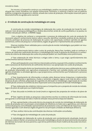 21Companhia Nacional de Abastecimento
ministério citado.
Em resumo, a Companhia construiu sua metodologia, ampliou seu escopo, reduziu o tempo de atu-
alização dos custos, fortaleceu sua relação institucional, contribuiu, e continua a fazê-lo, com as políticas
públicas e programas de governo e oferece, através dos custos de produção, informações essenciais para o
desenvolvimento da agropecuária nacional.
2 - O método de construção da metodologia em 2009
A construção da revisão metodológica de elaboração dos custos de produção da Conab foi reali-
zada por meio de pesquisa bibliográfica e análise documental, sendo de cunho qualitativo, e se pautou no
modelo indicado por LAVILLE e DIONNE (1999).
Com o objetivo de conhecer e compreender o processo de elaboração de custo de produção foi
necessário adquirir conhecimento teórico sobre o assunto, identificar condições práticas do seu desenvol-
vimento, participar do processo de elaboração de custos e de capacitação, conhecer opiniões de agentes
econômicos, centros de pesquisa e universitários, órgãos de governo e representantes dos produtores.
Diversas medidas foram adotadas para a construção da revisão metodológica, que podem ser resu-
midas da seguinte forma:
1ª fase: conhecimento teórico sobre custos de produção. Nessa fase, também, pode-se conhecer o
sistema de coleta dos coeficientes técnicos e a metodologia da Conab. A pesquisa da literatura e o conheci-
mento do sistema de elaboração dos custos de produção podem ser classificadas como preliminares;
2ª fase: elaboração de notas técnicas e artigos sobre o tema, o que exigiu aprofundamento dos
conhecimentos teóricos e técnicos;
3ªfase:participaçãodecursosinternosrelacionadosaotema,oquepermitiuampliaroconhecimento
sobre o processo de levantamento de coeficientes técnicos e sua apropriação nos custos de produção;
4ª fase:participação direta nos levantamentos dos coeficientes técnicos para a elaboração de custos
de produção relacionados com agricultura empresarial e familiar com contatos diretos com os diversos
agentes envolvidos na atividade agrícola, o que proporcionou conhecimentos que fortaleceram o processo
de capacitação;
5ª fase: levantamento de informações e estudos sobre diversos temas (máquinas e implementos;
benfeitorias; fertilizantes e agrotóxicos; mudas e sementes; irrigação; seguro rural; mão de obra e outras
despesas de pós-colheita); preparação de sugestões de alteração na metodologia; organização de reuniões
e obtenção de consenso no âmbito da área responsável acerca da proposta de revisão metodológica;
6ª fase:elaboração dos relatórios internos para a Companhia com a proposta de revisão da metodo-
logia e do plano de ação para sua implementação;
7ª fase: discussão no âmbito da Conab (matriz e regionais) das propostas de revisão e do plano de
ação;
8ª fase: registro de todas as pesquisas e documentos escritos no sistema de informação da Conab,
para guarda e conservação de todo o material utilizado nessa primeira etapa do trabalho;
9ª fase: apresentação e discussão técnica da proposta de revisão da metodologia de elaboração de
custos de produção com as principais universidades de referência no trato com a agricultura, com diversos
centros de pesquisa,com entidades representativas de produtores rurais,com fábricas de máquinas e imple-
mentos agrícolas e com diversos órgãos de governo nas principais unidades da federação (Anexo I);
10ª fase: análise interna das contribuições das diversas instituições consultadas;
11ª fase: divulgação da metodologia de custos de produção.
A metodologia de elaboração de custos de produção será constantemente atualizada, tendo em
vista que a ideia é manter um processo de discussão metodológica através de desenvolvimento de projetos
de interesse da Conab e de seus parceiros, cujos temas preliminares foram matéria de discussão nos encon-
tros técnicos.
 