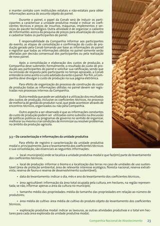 23Companhia Nacional de Abastecimento
e manter contato com instituições estatais e não-estatais para obter
informações acerca do assunto objeto do painel.
Durante o painel, o papel da Conab será de induzir os parti-
cipantes a caracterizar a unidade produtiva modal e indicar os coefi-
cientes técnicos e preços de insumos, máquinas, implementos e ser-
viços do pacote tecnológico. Outra atividade é de organizar o cadastro
de informantes acerca da pesquisa de preços para atualização do custo
e cadastrar todos os participantes do painel.
É responsabilidade da Companhia informar aos participantes
do evento, as etapas de consolidação e confirmação do custo de pro-
dução gerado pela Conab tomando por base as informações do painel
e registrar que todas as informações obtidas no painel somente serão
alteradas por decisão consensual dos participantes ou pela realização
de novo painel.
Após a consolidação e elaboração dos custos de produção, a
Companhia deve submeter, formalmente, o resultado do custo de pro-
dução aos participantes do painel e solicitar sua ratificação, sendo que
na omissão de resposta pelo participante no tempo aprazado, a Conab
entenderácomoaceitoocustoadotadoduranteopainel.Porfim,aCom-
panhia deve divulgar o custo de produção na sua página eletrônica.
Para efeito de organização do processo de construção do custo
de produção todas as informações obtidas no painel devem ser regis-
tradas nos processos internos da Companhia.
Outra medida que pode ser adotada é a utilização dos resultados
dos custos de produção, inclusive os coeficientes técnicos, no processo
de melhoria de gestão do produtor rural,que pode acontecer através de
encontros técnicos, organizados ou não pela Companhia.
Outro aspecto a ser observado é que as informações constantes
do custo de produção podem ser utilizadas como subsídio na discussão
de políticas públicas ou programas de governo no sentido de organizar,
melhoraroumesmocriarcondiçõesdeminimizarouresolverproblemas
no âmbito da produção agrícola.
3.3 – Da caracterização e informações da unidade produtiva
Para efeito de registro e caracterização da unidade produtiva
modal e,principalmente,para o levantamento dos coeficientes técnicos
e sua consolidação, são essenciais as seguintes informações:
local:município(s) onde se localiza a unidade produtiva modal e que faz(em) parte do levantamento•	
dos coeficientes técnicos;
local de produção: informar o bioma e a localização das terras no caso de unidades de uso susten-•	
tável (área de proteção ambiental, área de relevante interesse ecológico, floresta nacional, reserva extrati-
vista, reserva de fauna e reserva de desenvolvimento sustentável);
data do levantamento: indicar o dia, mês e ano do levantamento dos coeficientes técnicos;.•	
área agricultável: informação da área total ocupada pela cultura, em hectares, na região represen-•	
tada; se não, informar apenas a área da cultura no município;
tamanho médio das propriedades: média do tamanho das propriedades em relação ao número de•	
produtores;
área média de cultivo: área média de cultivo do produto objeto do levantamento dos coeficientes•	
técnicos;
exploração produtiva modal: indicar as lavouras, as outras atividades produtivas e o total em hec-•	
tares para cada área explorada da unidade produtiva modal;
 