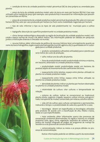 24Custos de Produção Agrícola: A Metodologia da Conab
condição da terra da unidade produtiva modal: percentual (%) da área própria ou arrendada para•	
plantio;
preço da terra da unidade produtiva modal: valor da terra em reais por hectare (R$/ha). Caso seja•	
utilizada outra medida de preço (por exemplo: saco produto/ha) é necessário ter informações que possam
ser convertidas em R$/ha;
preço do arrendamento da unidade produtiva modal:percentual da produção (%),valor em reais por•	
hectare (R$/ha), valor por saco produzido por hectare (sc/ha) e outra modalidade negociada por hectare;
tipo de solo: informar o tipo ou os tipos de solo predominante no município para o cultivo•	
avaliado;
topografia: descrição da superfície predominante na unidade produtiva modal;•	
clima: tempo meteorológico observado na região de localização da unidade produtiva modal, indi-•	
cando a época normal de chuva e de déficit hídrico. Tais informações poderão ser obtidas em pesquisas
juntos a instituições diversas e checadas na reunião;
recurso hídrico: obter informação da política de recursos hídricos local, principalmente quanto ao•	
nome da bacia hidrográfica,órgão responsável pela gestão (comitê,agência,etc),a quantidade em m3
outor-
gada para a unidade produtiva;
produto: variedade(s) cultivar(es) utilizada(s) para o plantio que•	
será motivo do custo de produção;
safra: indicar ano da safra de plantio;•	
faixa de produtividade modal:produtividade mínima e máxima,•	
em hectares, observada na unidade produtiva modal;
produtividade modal: produtividade modal, em hectares, do•	
produto objeto do levantamento dos coeficientes técnicos;
espaçamento entre plantas: espaço entre plantas utilizado no•	
plantio na unidade produtiva modal;
espaçamento entre linhas: espaço entre linhas utilizado no•	
plantio na unidade produtiva modal;
densidade de plantio:indicar as plantas por hectare observadas•	
no plantio na unidade produtiva modal;
rotatividade da cultura: citar culturas e temporalidade da•	
rotação;
sistema de cultivo: indicar se convencional ou tradicional,•	
plantio direto, orgânico, irrigado, sequeiro, cultivo mínimo, pré-germi-
nado, transplante de mudas, consorciado, por estacas, estufa e outros;
vida útil do cultivo: para culturas semiperenes e permanentes,•	
indicando o tempo e a produtividade de cada ano, quando for o caso;
tecnologia: devem ser especificadas as tecnologias utilizadas•	
pelo produtor de acordo com a classificação de alta, média e baixa,
dadas as suas especificidades;
meio ambiente: obter informações acerca dos processos de•	
conservação ambiental desenvolvidos na região e mesmo na unidade
produtiva (solo, água, clima, vegetação, sequestro de carbono, etc), a
prática de manejo integrado de pragas, de programas de manejo da
resistência e do processo de consorciamento;
comercialização: indicar os meios e os preços obtidos no pro-•	
cesso de comercialização.
Outras informações poderão ser obtidas a partir da necessidade
 