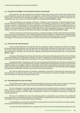 25Companhia Nacional de Abastecimento
e interesse da Companhia e de outras instituições.
3.4 – Do pacote tecnológico e dos coeficientes técnicos da produção
No cálculo do custo de produção de uma determinada cultura deve constar como informação básica
a combinação de insumos, de serviços e de máquinas e implementos utilizados ao longo do processo pro-
dutivo, que é conhecida como pacote tecnológico e indica a quantidade de cada item em particular, por
unidade de área, que resulta num determinado nível de produtividade (BRASIL, 1996).
Essas quantidades mencionadas, referidas a unidade de área (hectare), são denominadas de coe-
ficientes técnicos de produção, podendo ser expressas em tonelada, quilograma ou litro (corretivos, ferti-
lizantes, sementes e defensivos), em horas (máquinas e equipamentos) e em dia de trabalho (humano ou
animal) e, dada as peculiaridades da atividade agrícola, os referidos coeficientes são influenciados dire-
tamente pela diversidade de condições ambientais (clima, solo, topografia, sistema de cultivo, etc) que
moldam, na prática, uma grande variedade de padrões tecnológicos de produção (BRASIL, 1996).
Durante o painel e no processo de consulta, a Companhia poderá realizar o levantamento, principal-
mente, de insumos substitutos e seus coeficientes técnicos que poderão ser utilizados para composição do
pacote tecnológico. Tal informação tem a finalidade de facilitar a coleta de preços e na revisão do pacote
tecnológico, nos casos de seu uso na falta do insumo rotineiramente utilizado pelo produtor.
3.5 – Do sistema de coleta de preços
Outra variável essencial no cálculo de custo de produção é o vetor de preços dos fatores que fazem
parte do processo de produção, representado pelos preços médios efetivamente praticados na área objeto
do estudo. Diferentemente do que acontece com os coeficientes técnicos, os preços dos insumos e ser-
viços apresentam variações mais frequentes, exigindo levantamentos periódicos durante o ciclo produtivo
(BRASIL, 1996).
OspreçosutilizadospelaConabnoscálculosdoscustosdeproduçãosãoprovenientesdeduasfontes:
a primeira provém das informações coletadas no painel. A segunda é constituída dos preços pesquisados
pelas Superintendências Regionais da Companhia, nas zonas de produção das Unidades da Federação.
Na segunda fonte, a pesquisa é mensal e são contactados fornecedores de insumos, de máquinas e
implementos e de serviços, principalmente, aqueles indicados pelos participantes do painel. Outras fontes
de dados podem ser os órgãos estatais e não-estatais de renome e reconhecidos pelas informações relacio-
nadas com a produção agrícola, além de instituições públicas que detenham exclusividade para divulgação
de indicadores econômicos utilizados nos cálculos do custo de produção.
No caso de coleta de preços de produtos substitutos é essencial a informação da razão pela qual
foi necessária a inclusão do novo insumo no processo de atualização do pacote tecnológico (retirada pelo
fabricante, falta no mercado, uso pelo produtor, etc).
3.6 – Da adequação dos custos no tempo
O texto abaixo tem origem no trabalho elaborado pela Conab,em 1996,e denominado de “Custos de
Produção Agrícola Conab”que é citado na parte de referência bibliográfica neste documento.
De um modo geral, a produção agrícola se desenvolve em etapas distintas ­preparo do solo, plantio,
tratos culturais e colheita – exigindo, para tanto, períodos relativamente longos para serem realizadas. Isso
faz com que os insumos e serviços sejam incorporados à lavoura em diferentes momentos, ao longo do
processo produtivo.
Por isso, em trabalhos de custos de produção agrícola, é importante que se deixe clara a distinção
entre orçamento ou estimativas de custo e custo efetivo ou simplesmente custo, bem como a data-base ou
de referência em que os cálculos estão sendo realizados.
A metodologia da Conab busca identificar corretamente os custos de produção no tempo, contem-
plando, pelo menos, duas situações distintas:
a) custo estimado,realizado de três a quatro meses antes do início das operações de preparo de solo,
 