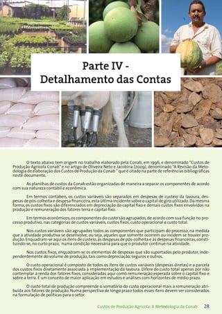 28Custos de Produção Agrícola: A Metodologia da Conab
Parte IV -
Detalhamento das Contas
O texto abaixo tem origem no trabalho elaborado pela Conab, em 1996, e denominado “Custos de
Produção Agrícola Conab” e no artigo de Oliveira Neto e Jacobina (2009), denominado “A Revisão da Meto-
dologia de elaboração dos Custos de Produção da Conab “ que é citado na parte de referências bibliográficas
neste documento.
As planilhas de custos da Conab estão organizadas de maneira a separar os componentes de acordo
com sua natureza contábil e econômica.
Em termos contábeis, os custos variáveis são separados em despesas de custeio da lavoura, des-
pesas de pós-colheita e despesa financeira,esta última incidente sobre o capital de giro utilizado.Da mesma
forma, os custos fixos são diferenciados em depreciação do capital fixo e demais custos fixos envolvidos na
produção e remuneração dos fatores terra e capital fixo.
Em termos econômicos,os componentes do custo são agrupados,de acordo com sua função no pro-
cesso produtivo, nas categorias de custos variáveis, custos fixos, custo operacional e custo total.
Nos custos variáveis são agrupados todos os componentes que participam do processo, na medida
que a atividade produtiva se desenvolve, ou seja, aqueles que somente ocorrem ou incidem se houver pro-
dução. Enquadram-se aqui os itens de custeio,as despesas de pós-colheita e as despesas financeiras,consti-
tuindo-se, no curto prazo, numa condição necessária para que o produtor continue na atividade.
Nos custos fixos, enquadram-se os elementos de despesas que são suportados pelo produtor, inde-
pendentemente do volume de produção, tais como depreciação, seguros e outros.
O custo operacional é composto de todos os itens de custos variáveis (despesas diretas) e a parcela
dos custos fixos diretamente associada à implementação da lavoura. Difere do custo total apenas por não
contemplar a renda dos fatores fixos, consideradas aqui como remuneração esperada sobre o capital fixo e
sobre a terra. É um conceito de maior aplicação em estudos e análises com horizontes de médio prazo.
O custo total de produção compreende o somatório do custo operacional mais a remuneração atri-
buída aos fatores de produção. Numa perspectiva de longo prazo todos esses itens devem ser considerados
na formulação de políticas para o setor.
 