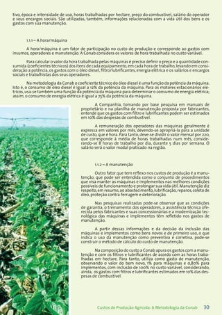 30Custos de Produção Agrícola: A Metodologia da Conab
tivo, época e intensidade de uso, horas trabalhadas por hectare, preço do combustível, salário do operador
e seus encargos sociais. São utilizadas, também, informações relacionadas com a vida útil dos bens e os
gastos com sua manutenção.
1.1.1 – A hora/máquina
A hora/máquina é um fator de participação no custo de produção e corresponde ao gastos com
insumos, operadores e manutenção. A Conab considera os valores de hora trabalhada no custo variável.
Para calcular o valor da hora trabalhada pelas máquinas é preciso definir o preço e a quantidade con-
sumida (coeficientes técnicos) dos itens de cada equipamento,em cada hora de trabalho,levando em consi-
deração a potência, os gastos com o óleo diesel, filtro/lubrificantes, energia elétrica e os salários e encargos
sociais e trabalhistas dos seus operadores.
Na metodologia da Conab o coeficiente técnico do óleo diesel é uma função da potência da máquina.
Isto é, o consumo de óleo diesel é igual a 12% da potência da máquina. Para os motores estacionários elé-
tricos,usa-se também uma função da potência da máquina para determinar o consumo de energia elétrica;
assim, o consumo de energia elétrica é igual a 75% da potência da máquina.
A Companhia, tomando por base pesquisa em manuais de
proprietário e na planilha de manutenção proposta por fabricantes,
entende que os gastos com filtro e lubrificantes podem ser estimados
em 10% das despesas de combustível.
A remuneração dos operadores das máquinas geralmente é
expressa em valores por mês, devendo-se apropriá-la para a unidade
de custo, que é hora. Para tanto, deve-se dividir o valor mensal por 220,
que corresponde à média de horas trabalhadas num mês, conside-
rando-se 8 horas de trabalho por dia, durante 5 dias por semana. O
salário será o valor modal praticado na região.
1.1.2 – A manutenção
Outro fator que tem reflexo nos custos de produção é a manu-
tenção, que pode ser entendida como o conjunto de procedimentos
que visa manter as máquinas e implementos nas melhores condições
possíveis de funcionamento e prolongar sua vida útil. Manutenção diz
respeito,em resumo,ao abastecimento,lubrificação,reparos,coleta de
óleo, proteção contra ferrugem e deterioração.
Nas pesquisas realizadas pode-se observar que as condições
de garantia, o treinamento dos operadores, a assistência técnica ofe-
recida pelos fabricantes e suas concessionárias e a modernização tec-
nológica das máquinas e implementos têm refletido nos gastos de
manutenção.
A partir dessas informações e da decisão da inclusão das
máquinas e implementos como bens novos e de primeiro uso, o que
indica o uso da manutenção como preventiva e corretiva, pode-se
construir o método de cálculo do custo de manutenção.
Na composição do custo a Conab apura os gastos com a manu-
tenção e com os filtros e lubrificantes de acordo com as horas traba-
lhadas em hectare. Para tanto, utiliza como gasto de manutenção,
observando o valor do bem novo, 1% para máquinas e 0,80% para
implementos, com inclusão de 100% no custo variável, considerando,
ainda, os gastos com filtros e lubrificantes estimados em 10% das des-
pesas de combustível.
 