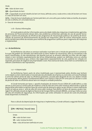 32Custos de Produção Agrícola: A Metodologia da Conab
Onde:
VM = Valor do bem novo
QM = Quantidade do bem
CAT = Capacidade anual de trabalho do bem em horas, definida como a razão entre a vida útil do bem em horas
e a vida útil do bem em anos.
HsTr = Total de horas trabalhadas por hectare pelo bem,em uma safra,para realizar todas as tarefas,do preparo
do solo à colheita, em uma dada lavoura.
J = Taxa de remuneração.
1.1.6 – Outras informações
A Conab poderá solicitar informações acerca da idade média das máquinas e implementos agrícolas,
do processo de financiamento desses bens, dos problemas ambientais advindos do uso de pacote tecno-
lógico e sistema de produção, da eficiência dos programas de mecanização pública e do sistema de tercei-
rização, do processo de dimensionamento do parque de maquinário, além de outras informações acerca
dessa variável para efeito de estudos para melhoria de programas e políticas para o segmento de máquinas
e implementos.
1.2 – As benfeitorias
As benfeitorias são obras ou serviços realizados num bem com o intuito de aproveitá-lo e conservá-
lo e que não podem ser retirados sem destruição ou dano. Podem ser necessárias, úteis ou recreativas e são
assim classificadas: a) não-reprodutivas: são aquelas que por se acharem aderidas ao chão, não são nego-
ciáveis e nem rentáveis separadamente das terras; b)reprodutivas: podem ser definidas como as culturas
comerciais ou domésticas que, embora não-negociáveis separadamente do solo, poderão ter cotação em
separado, para base de negócios de propriedades rurais. Para clareza do texto, nesse item os comentários se
referem à benfeitoria não-reprodutiva.
1.2.1 – A depreciação
As benfeitorias fazem parte do ativo imobilizado, que é representado pelos direitos que tenham
como objeto os bens destinados à manutenção das atividades da empresa ou exercidos com essa finalidade
e como tal sofrem perda de valor ou eficiência produtiva, causada pelo desgaste do seu uso, idade e estado
de conservação. Nesse ponto é fundamental definir com clareza a vida útil em anos para se calcular o custo
da perda de valor ou eficiência desse bem em relação à unidade produtiva.
A Conab tomando por base a apostila Avaliações de Imóveis Rurais (CREA-DF 2008) definiu a vida
útil de 25 anos para as construções de madeira e 20% da vida útil como valor residual.Observando a razão de
depreciação para todos os demais tipos de construção de alvenaria,optou-se por utilizar o maior coeficiente
(2,5%), ou seja 40 anos e 20% da vida útil como valor residual. Para definir os itens de represa, açude e bar-
ragem foi utilizado estudo da Agência Nacional de Energia Elétrica (Aneel) (BRASIL,2010) que indica 50 anos
de vida útil (medida de segurança). As informações que serão utilizadas no cálculo do custo de produção
estão disponíveis no Anexo IV.
Para o cálculo da depreciação de máquinas e implementos, a Conab utilizará a seguinte fórmula:
{[VN – VR)/VUa] .Tocup}/ área
Onde:
VN = valor do bem novo
VR = valor residual do bem
VUa = vida útil do bem definida em anos
 