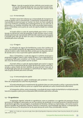 33Companhia Nacional de Abastecimento
TOcup = taxa de ocupação do bem, definida como sendo o per-
centual de utilização deste bem em uma determinada lavou-
ra, obtido a partir da média de utilização dos tratores nesta
lavoura.
1.2.2 – A manutenção
Também nesse item observa-se a necessidade de incorporar no
custo os gastos com a manutenção. É importante compreender que a
manutenção é essencial para se manter um bem em bom estado de
uso e nas melhores condições para prolongamento da sua vida útil. A
prevenção e as medidas corretivas são riscos assumidos pelo proprie-
tário e entendidas como parte do custo de oportunidade da unidade
produtiva.
A Conab utiliza o custo de oportunidade para incluir a manu-
tenção no cálculo do custo de produção. O valor do bem novo é multi-
plicado pela taxa de manutenção definida (1%) e pela taxa de ocupação
e dividido pela vida útil do bem em anos. O resultado da operação é
dividido pela área cultivada.
1.2.3 – O seguro
A utilização do seguro de benfeitorias rurais não é prática no
setor, mas existem produtos de seguradoras oferecidos no mercado. O
cálculo é sobre o valor médio dos bens, sendo que as alíquotas variam
de acordo com o risco a que está sujeito cada bem de capital.
Para a Companhia, o custo do seguro é o prêmio anual que o
proprietário pagará, sobre o valor médio do bem, a uma seguradora ou
a poupança feita para constituir um fundo, visando o ressarcimento
dos riscos de danos que podem ocorrer ao bem.
A Conab utiliza o custo de oportunidade para incluir o seguro
no custo fixo e o percentual de de 0,35%.Na fórmula,utiliza,como con-
venção, o preço médio do bem (divisão do preço do bem novo por 2)
multiplicado pela taxa de ocupação e o percentual de seguro estipu-
lado (0,35%), dividido pela área cultivada.
1.2.4 – A remuneração de capital
A remuneração do capital imobilizado pelo produtor é outro
fator de composição do custo fixo da produção.
A Conab entende que o investimento do produtor deve ser remunerado e utiliza o percentual de 6%
ao ano como a taxa de retorno, como se o capital fosse aplicado em outro investimento alternativo.
A Companhia utiliza, como convenção, o resultado do preço médio da benfeitoria multiplicado pela
taxa de ocupação e pelos juros estipulados (6%) divididos pela área cultivada.
1.3 – Os agrotóxicos
A legislação vigente2
entende os agrotóxicos como os produtos e os agentes de processos físicos,
químicos ou biológicos, destinados ao uso nos setores de produção, no armazenamento e beneficiamento
de produtos agrícolas, nas pastagens, na proteção de florestas, nativas ou implantadas, e de outros ecossis-
temas e também de ambientes urbanos, hídricos e industriais, cuja finalidade seja alterar a composição da
flora ou da fauna, a fim de preservá-las da ação danosa de seres vivos considerados nocivos.
2
	 BRASIL. Lei nº 7.802 de 11 de julho de 1989. Diário Oficial [da] República Federativa do Brasil, Poder Executivo, Brasília, DF, 12 julho de
1989, Seção 1, p. 11.459.
 