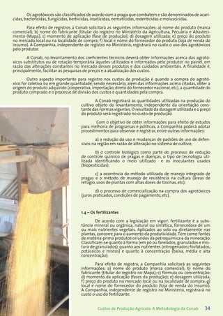34Custos de Produção Agrícola: A Metodologia da Conab
Os agrotóxicos são classificados de acordo com a praga que combatem e são denominados de acari-
cidas, bactericidas, fungicidas, herbicidas, inseticidas, nematicidas, rodenticidas e moluscicidas.
Para efeito de registros a Conab solicitará as seguintes informações: a) nome do produto (marca
comercial); b) nome do fabricante (titular do registro no Ministério da Agricultura, Pecuária e Abasteci-
mento (Mapa); c) momento de aplicação (fase de produção); d) dosagem utilizada; e) preço do produto
no mercado local ou na localidade de compra; f) local e nome do fornecedor do produto (loja de venda do
insumo). A Companhia, independente de registro no Ministério, registrará no custo o uso dos agrotóxicos
pelo produtor.
A Conab, no levantamento dos coeficientes técnicos deverá obter informações acerca dos agrotó-
xicos substitutos ou de rotação temporária àqueles utilizados e informados pelo produtor no painel, em
razão das alterações constantes no mercado desses produtos e dos cuidados ambientais. A finalidade é,
principalmente, facilitar as pesquisas de preços e a atualização dos custos.
Outro aspecto importante para registro nos custos de produção é quando a compra do agrotó-
xico for coletiva ou em grande quantidade, sendo necessário, além das informações acima citadas, obter a
origem do produto adquirido (cooperativa, importação, direto do fornecedor nacional, etc), a quantidade do
produto comprado e o processo de divisão dos custos e quantidades pela compra.
A Conab registrará as quantidades utilizadas na produção do
cultivo objeto do levantamento, independente da orientação cons-
tante das normas vigentes.O resultado da dosagem utilizada e o preço
do produto será registrado no custo de produção.
Com o objetivo de obter informações para efeito de estudos
para melhoria de programas e políticas, a Companhia poderá adotar
procedimentos para observar e registrar, entre outras informações:
a) a redução do uso e mudanças de padrões de uso de defen-
sivos na região em razão de alteração no sistema de cultivo;
b) o controle biológico como parte do processo de redução
de controle químico de pragas e doenças, o tipo de tecnologia uti-
lizada identificando o meio utilizado e os inoculantes usados
(biopesticidas);
c) a ocorrência do método utilizado de manejo integrado de
pragas e o método de manejo de resistência na cultura (áreas de
refúgio, usos de plantas com altas doses de toxinas, etc);
d) o processo de comercialização na compra dos agrotóxicos
(juros praticados, condições de pagamento, etc).
1.4 – Os fertilizantes
De acordo com a legislação em vigor3
, fertilizante é a subs-
tância mineral ou orgânica, natural ou sintética, fornecedora de um
ou mais nutrientes vegetais. Aplicados ao solo ou diretamente nas
plantas, concorre para o aumento da produtividade.Tem como fontes
de matéria-prima produtos oriundos da petroquímica e da mineração.
Classificam-se quanto à forma (em pó ou farelados; granulados e mis-
tura de granulados), quanto aos nutrientes (nitrogenados; fosfatados;
potássicos e mistos) e quanto à concentração (baixa, média e alta
concentração).
Para efeito de registro, a Companhia solicitará as seguintes
informações: a) nome do produto (marca comercial); b) nome do
fabricante (titular do registro no Mapa); c) fórmula ou concentração;
d) momento da aplicação (fases da produção); e) dosagem utilizada;
f) preço do produto no mercado local ou na localidade de compra; g)
local e nome do fornecedor do produto (loja de venda do insumo).
A Companhia, independente de registro no Ministério, registrará no
custo o uso do fertilizante.
 