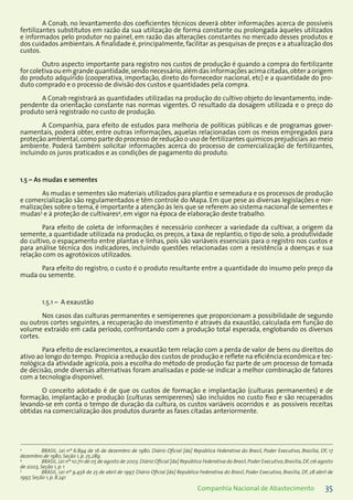 35Companhia Nacional de Abastecimento
A Conab, no levantamento dos coeficientes técnicos deverá obter informações acerca de possíveis
fertilizantes substitutos em razão da sua utilização de forma constante ou prolongada àqueles utilizados
e informados pelo produtor no painel, em razão das alterações constantes no mercado desses produtos e
dos cuidados ambientais. A finalidade é, principalmente, facilitar as pesquisas de preços e a atualização dos
custos.
Outro aspecto importante para registro nos custos de produção é quando a compra do fertilizante
for coletiva ou em grande quantidade,sendo necessário,além das informações acima citadas,obter a origem
do produto adquirido (cooperativa, importação, direto do fornecedor nacional, etc) e a quantidade do pro-
duto comprado e o processo de divisão dos custos e quantidades pela compra.
A Conab registrará as quantidades utilizadas na produção do cultivo objeto do levantamento, inde-
pendente da orientação constante nas normas vigentes. O resultado da dosagem utilizada e o preço do
produto será registrado no custo de produção.
A Companhia, para efeito de estudos para melhoria de políticas públicas e de programas gover-
namentais, poderá obter, entre outras informações, aquelas relacionadas com os meios empregados para
proteção ambiental,como parte do processo de redução o uso de fertilizantes químicos prejudiciais ao meio
ambiente. Poderá também solicitar informações acerca do processo de comercialização de fertilizantes,
incluindo os juros praticados e as condições de pagamento do produto.
1.5 – As mudas e sementes
As mudas e sementes são materiais utilizados para plantio e semeadura e os processos de produção
e comercialização são regulamentados e têm controle do Mapa. Em que pese as diversas legislações e nor-
malizações sobre o tema, é importante a atenção às leis que se referem ao sistema nacional de sementes e
mudas3
e à proteção de cultivares4
, em vigor na época de elaboração deste trabalho.
Para efeito de coleta de informações é necessário conhecer a variedade da cultivar, a origem da
semente, a quantidade utilizada na produção, os preços, a taxa de replantio, o tipo de solo, a produtividade
do cultivo, o espaçamento entre plantas e linhas, pois são variáveis essenciais para o registro nos custos e
para análise técnica dos indicadores, incluindo questões relacionadas com a resistência a doenças e sua
relação com os agrotóxicos utilizados.
Para efeito do registro, o custo é o produto resultante entre a quantidade do insumo pelo preço da
muda ou semente.
1.5.1 – A exaustão
Nos casos das culturas permanentes e semiperenes que proporcionam a possibilidade de segundo
ou outros cortes seguintes, a recuperação do investimento é através da exaustão, calculada em função do
volume extraído em cada período, confrontando com a produção total esperada, englobando os diversos
cortes.
Para efeito de esclarecimentos, a exaustão tem relação com a perda de valor de bens ou direitos do
ativo ao longo do tempo. Propicia a redução dos custos de produção e reflete na eficiência econômica e tec-
nológica da atividade agrícola, pois a escolha do método de produção faz parte de um processo de tomada
de decisão, onde diversas alternativas foram analisadas e pode-se indicar a melhor combinação de fatores
com a tecnologia disponível.
O conceito adotado é de que os custos de formação e implantação (culturas permanentes) e de
formação, implantação e produção (culturas semiperenes) são incluídos no custo fixo e são recuperados
levando-se em conta o tempo de duração da cultura, os custos variáveis ocorridos e as possíveis receitas
obtidas na comercialização dos produtos durante as fases citadas anteriormente.
3
	 BRASIL. Lei nº 6.894 de 16 de dezembro de 1980. Diário Oficial [da] República Federativa do Brasil, Poder Executivo, Brasília, DF, 17
dezembro de 1980, Seção 1, p. 25.289.
4
	 BRASIL.Lei nº 10.711 de 05 de agosto de 2003.Diário Oficial [da] República Federativa do Brasil,Poder Executivo,Brasília,DF,06 agosto
de 2003, Seção 1, p. 1
5
	 BRASIL. Lei nº 9.456 de 25 de abril de 1997. Diário Oficial [da] República Federativa do Brasil, Poder Executivo, Brasília, DF, 28 abril de
1997, Seção 1, p. 8.241
 