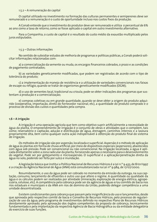 36Custos de Produção Agrícola: A Metodologia da Conab
1.5.2 – A remuneração do capital
O capital utilizado no investimento na formação das culturas permanentes e semiperenes deve ser
remunerado e a remuneração é o custo de oportunidade incluso nos custos fixos da produção.
A Conab entende que o investimento do produtor deve ser remunerado e utiliza o percentual de 6%
ao ano como a taxa de retorno, como se fosse aplicado o capital em outro investimento alternativo.
Para a Companhia, o custo de capital é o resultado do custo médio da exaustão multiplicado pelos
juros estipulados.
1.5.3 – Outras informações
No sentido de subsidiar estudos de melhoria de programas e políticas públicas, a Conab poderá soli-
citar informações relacionadas com:
a) a comercialização da semente ou muda, os encargos financeiros cobrados, o prazo e as condições
de pagamento contratados;
b) as variedades geneticamente modificadas, que podem ser registradas de acordo com o tipo de
tolerância do produto;
c) a implementação do manejo de resistência e a utilização de variedades convencionais nas faixas
de escape ou refúgio, quando se tratar de organismos geneticamente modificados (OGM);
d) o uso de sementes local, tradicional ou crioula; pode-se obter indicações dos programas que sus-
tentam a produção e a comercialização;
e) compras coletivas ou em grande quantidade, quando se deve obter a origem do produto adqui-
rido (cooperativa, importação, direto do fornecedor nacional, etc), a quantidade do produto comprado e o
processo de divisão dos custos e quantidades pela compra.
1.6 – A irrigação
A irrigação é uma operação agrícola que tem como objetivo suprir artificialmente a necessidade de
água da planta. O empreendimento de irrigação é o conjunto de obras e atividades que o compõem, tais
como: reservatório e captação, adução e distribuição de água, drenagem, caminhos internos e a lavoura
propriamente dita, bem como qualquer outra ação indispensável à obtenção do produto final do sistema
de irrigação.
Os métodos de irrigação são por aspersão,localizada e superficial. Aspersão é o método de aplicação
de água às plantas em forma de chuva artificial,por meio de dispositivos especiais (aspersores),abastecidos
com água sob pressão. Pode ser convencional ou não convencional. Na irrigação localizada, a água é apli-
cada diretamente sobre a zona radicular da planta,fornecendo apenas o necessário para o desenvolvimento
do vegetal. Pode ser por gotejamento e microaspersão. O superficial é a aplicação/penetração direta da
água no solo, podendo ser feita por sulco e inundação.
A legislação básica que institui a Política Nacional de Recursos Hídricos é a Lei n.º 9.433,de 8/01/1997
e a criação da Agência Nacional de Água (ANA) está consubstanciada na Lei nº 9.984, de 17/07/2000.
Resumidamente, o uso da água pode ser cobrado no momento da emissão da outorga, na sua cap-
tação, consumo, lançamento de efluentes e outro uso que altere o regime. A quantidade ou qualidade da
água e os cálculos podem ser realizados por atividade (mineração, exploração de energia elétrica, agrope-
cuária, celulose, etc). A competência pela cobrança pode ser da agência de águas e/ou comitês de bacia nos
rios estaduais e municipais e da ANA em rios de domínio da União, podendo delegar competência a uma
unidade descentralizada.
Existem condicionantes para cobrança que passam pela insignificância do uso e lançamentos,desde
que aprovada pelo respectivo comitê de bacia e Conselho de Recursos Hídricos; pelo processo de regulari-
zação de uso da água; pelo programa de investimentos definido no respectivo Plano de Recursos Hídricos
devidamente aprovado; pela aprovação dos órgãos competentes da proposta de cobrança, tecnicamente
fundamentada e pela implantação da respectiva Agência de Bacia Hidrográfica ou da entidade delegatória
do exercício de suas funções.
 