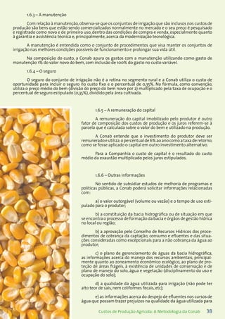 38Custos de Produção Agrícola: A Metodologia da Conab
1.6.3 – A manutenção
Com relação à manutenção,observa-se que os conjuntos de irrigação que são inclusos nos custos de
produção são bens que estão sendo comercializados normalmente no mercado e o seu preço é pesquisado
e registrado como novo e de primeiro uso, dentro das condições de compra e venda, especialmente quanto
à garantia e assistência técnica e, principalmente, acerca da modernização tecnológica.
A manutenção é entendida como o conjunto de procedimentos que visa manter os conjuntos de
irrigação nas melhores condições possíveis de funcionamento e prolongar sua vida útil.
Na composição do custo, a Conab apura os gastos com a manutenção utilizando como gasto de
manutenção 1% do valor novo do bem, com inclusão de 100% do gasto no custo variável.
1.6.4 – O seguro
O seguro do conjunto de irrigação não é a rotina no segmento rural e a Conab utiliza o custo de
oportunidade para incluir o seguro no custo fixo e o percentual de 0,35%. Na fórmula, como convenção,
utiliza o preço médio do bem (divisão do preço do bem novo por 2) multiplicado pela taxa de ocupação e o
percentual de seguro estipulado (0,35%), dividido pela área cultivada.
1.6.5 – A remuneração do capital
A remuneração do capital imobilizado pelo produtor é outro
fator de composição dos custos de produção e os juros referem-se à
parcela que é calculada sobre o valor do bem e utilizado na produção.
A Conab entende que o investimento do produtor deve ser
remuneradoeutiliza opercentualde6%aoanocomoataxaderetorno,
como se fosse aplicado o capital em outro investimento alternativo.
Para a Companhia o custo de capital é o resultado do custo
médio da exaustão multiplicado pelos juros estipulados.
1.6.6 – Outras informações
No sentido de subsidiar estudos de melhoria de programas e
políticas públicas, a Conab poderá solicitar informações relacionadas
com:
a) o valor outorgável (volume ou vazão) e o tempo de uso esti-
pulado para o produtor;
b) a constituição da bacia hidrográfica ou de situação em que
se encontra o processo de formação da bacia e órgãos de gestão hídrica
no local ou região;
b) a aprovação pelo Conselho de Recursos Hídricos dos proce-
dimentos de cobrança da captação, consumo e efluentes e das situa-
ções consideradas como excepcionais para a não cobrança da água ao
produtor;
c) o plano de gerenciamento de águas da bacia hidrográfica,
as informações acerca do manejo dos recursos ambientais, principal-
mente quanto ao zoneamento econômico ecológico, ao plano de pro-
teção de áreas frágeis, à existência de unidades de conservação e de
plano de manejo do solo, água e vegetação (disciplinamento do uso e
ocupação do solo);
d) a qualidade da água utilizada para irrigação (não pode ter
alto teor de sais, nem coliformes fecais, etc);
e) as informações acerca do despejo de efluentes nos cursos de
água que possam trazer prejuízos na qualidade da água utilizada para
 