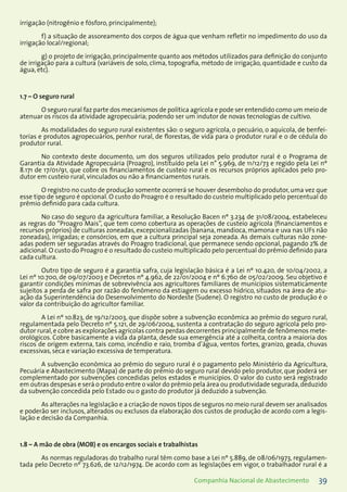 39Companhia Nacional de Abastecimento
irrigação (nitrogênio e fósforo, principalmente);
f) a situação de assoreamento dos corpos de água que venham refletir no impedimento do uso da
irrigação local/regional;
g) o projeto de irrigação, principalmente quanto aos métodos utilizados para definição do conjunto
de irrigação para a cultura (variáveis de solo, clima, topografia, método de irrigação, quantidade e custo da
água, etc).
1.7 – O seguro rural
O seguro rural faz parte dos mecanismos de política agrícola e pode ser entendido como um meio de
atenuar os riscos da atividade agropecuária; podendo ser um indutor de novas tecnologias de cultivo.
As modalidades do seguro rural existentes são: o seguro agrícola, o pecuário, o aquícola, de benfei-
torias e produtos agropecuários, penhor rural, de florestas, de vida para o produtor rural e o de cédula do
produtor rural.
No contexto deste documento, um dos seguros utilizados pelo produtor rural é o Programa de
Garantia da Atividade Agropecuária (Proagro), instituído pela Lei n° 5.969, de 11/12/73 e regido pela Lei nº
8.171 de 17/01/91, que cobre os financiamentos de custeio rural e os recursos próprios aplicados pelo pro-
dutor em custeio rural, vinculados ou não a financiamentos rurais.
O registro no custo de produção somente ocorrerá se houver desembolso do produtor, uma vez que
esse tipo de seguro é opcional. O custo do Proagro é o resultado do custeio multiplicado pelo percentual do
prêmio definido para cada cultura.
No caso do seguro da agricultura familiar, a Resolução Bacen nº 3.234 de 31/08/2004, estabeleceu
as regras do “Proagro Mais”, que tem como cobertura as operações de custeio agrícola (financiamentos e
recursos próprios) de culturas zoneadas, excepcionalizadas (banana, mandioca, mamona e uva nas UFs não
zoneadas), irrigadas; e consórcios, em que a cultura principal seja zoneada. As demais culturas não zone-
adas podem ser seguradas através do Proagro tradicional, que permanece sendo opcional, pagando 2% de
adicional. O custo do Proagro é o resultado do custeio multiplicado pelo percentual do prêmio definido para
cada cultura.
Outro tipo de seguro é a garantia safra, cuja legislação básica é a Lei nº 10.420, de 10/04/2002, a
Lei nº 10.700, de 09/07/2003 e Decretos nº 4.962, de 22/01/2004 e nº 6.760 de 05/02/2009. Seu objetivo é
garantir condições mínimas de sobrevivência aos agricultores familiares de municípios sistematicamente
sujeitos a perda de safra por razão do fenômeno da estiagem ou excesso hídrico, situados na área de atu-
ação da Superintendência do Desenvolvimento do Nordeste (Sudene). O registro no custo de produção é o
valor da contribuição do agricultor familiar.
A Lei nº 10.823, de 19/12/2003, que dispõe sobre a subvenção econômica ao prêmio do seguro rural,
regulamentada pelo Decreto nº 5.121, de 29/06/2004, sustenta a contratação do seguro agrícola pelo pro-
dutor rural,e cobre as explorações agrícolas contra perdas decorrentes principalmente de fenômenos mete-
orológicos. Cobre basicamente a vida da planta, desde sua emergência até a colheita, contra a maioria dos
riscos de origem externa, tais como, incêndio e raio, tromba d’água, ventos fortes, granizo, geada, chuvas
excessivas, seca e variação excessiva de temperatura.
A subvenção econômica ao prêmio do seguro rural é o pagamento pelo Ministério da Agricultura,
Pecuária e Abastecimento (Mapa) de parte do prêmio do seguro rural devido pelo produtor, que poderá ser
complementado por subvenções concedidas pelos estados e municípios. O valor do custo será registrado
em outras despesas e será o produto entre o valor do prêmio pela área ou produtividade segurada,deduzido
da subvenção concedida pelo Estado ou o gasto do produtor já deduzido a subvenção.
As alterações na legislação e a criação de novos tipos de seguros no meio rural devem ser analisados
e poderão ser inclusos, alterados ou exclusos da elaboração dos custos de produção de acordo com a legis-
lação e decisão da Companhia.
1.8 – A mão de obra (MOB) e os encargos sociais e trabalhistas
As normas reguladoras do trabalho rural têm como base a Lei nº 5.889, de 08/06/1973, regulamen-
tada pelo Decreto nº 73.626, de 12/12/1974. De acordo com as legislações em vigor, o trabalhador rural é a
 