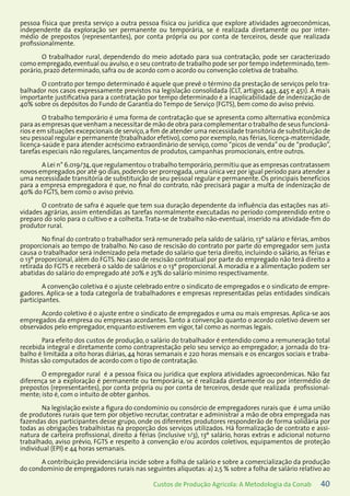 40Custos de Produção Agrícola: A Metodologia da Conab
pessoa física que presta serviço a outra pessoa física ou jurídica que explore atividades agroeconômicas,
independente da exploração ser permanente ou temporária, se é realizada diretamente ou por inter-
médio de prepostos (representantes), por conta própria ou por conta de terceiros, desde que realizada
profissionalmente.
O trabalhador rural, dependendo do meio adotado para sua contratação, pode ser caracterizado
como empregado,eventual ou avulso,e o seu contrato de trabalho pode ser por tempo indeterminado,tem-
porário, prazo determinado, safra ou de acordo com o acordo ou convenção coletiva de trabalho.
O contrato por tempo determinado é aquele que prevê o término da prestação de serviços pelo tra-
balhador nos casos expressamente previstos na legislação consolidada (CLT, artigos 443, 445 e 451). A mais
importante justificativa para a contratação por tempo determinado é a inaplicabilidade de indenização de
40% sobre os depósitos do Fundo de Garantia do Tempo de Serviço (FGTS), bem como do aviso prévio.
O trabalho temporário é uma forma de contratação que se apresenta como alternativa econômica
para as empresas que venham a necessitar de mão de obra para complementar o trabalho de seus funcioná-
rios e em situações excepcionais de serviço,a fim de atender uma necessidade transitória de substituição de
seu pessoal regular e permanente (trabalhador efetivo),como por exemplo,nas férias,licença-maternidade,
licença-saúde e para atender acréscimo extraordinário de serviço, como “picos de venda”ou de “produção”,
tarefas especiais não regulares, lançamentos de produtos, campanhas promocionais, entre outros.
A Lei n° 6.019/74,que regulamentou o trabalho temporário,permitiu que as empresas contratassem
novos empregados por até 90 dias,podendo ser prorrogada,uma única vez por igual período para atender a
uma necessidade transitória de substituição de seu pessoal regular e permanente. Os principais benefícios
para a empresa empregadora é que, no final do contrato, não precisará pagar a multa de indenização de
40% do FGTS, bem como o aviso prévio.
O contrato de safra é aquele que tem sua duração dependente da influência das estações nas ati-
vidades agrárias, assim entendidas as tarefas normalmente executadas no período compreendido entre o
preparo do solo para o cultivo e a colheita. Trata-se de trabalho não-eventual, inserido na atividade-fim do
produtor rural.
No final do contrato o trabalhador será remunerado pela saldo de salário, 13º salário e férias, ambos
proporcionais ao tempo de trabalho. No caso de rescisão do contrato por parte do empregador sem justa
causa o trabalhador será indenizado pela metade do salário que teria direito, incluindo o salário, as férias e
o 13º proporcional, além do FGTS. No caso de rescisão contratual por parte do empregado não terá direito a
retirada do FGTS e receberá o saldo de salários e o 13º proporcional. A moradia e a alimentação podem ser
abatidas do salário do empregado até 20% e 25% do salário mínimo respectivamente.
A convenção coletiva é o ajuste celebrado entre o sindicato de empregados e o sindicato de empre-
gadores. Aplica-se a toda categoria de trabalhadores e empresas representadas pelas entidades sindicais
participantes.
Acordo coletivo é o ajuste entre o sindicato de empregados e uma ou mais empresas. Aplica-se aos
empregados da empresa ou empresas acordantes. Tanto a convenção quanto o acordo coletivo devem ser
observados pelo empregador, enquanto estiverem em vigor, tal como as normas legais.
Para efeito dos custos de produção, o salário do trabalhador é entendido como a remuneração total
recebida integral e diretamente como contraprestação pelo seu serviço ao empregador; a jornada do tra-
balho é limitada a oito horas diárias, 44 horas semanais e 220 horas mensais e os encargos sociais e traba-
lhistas são computados de acordo com o tipo de contratação.
O empregador rural é a pessoa física ou jurídica que explora atividades agroeconômicas. Não faz
diferença se a exploração é permanente ou temporária, se é realizada diretamente ou por intermédio de
prepostos (representantes), por conta própria ou por conta de terceiros, desde que realizada profissional-
mente; isto é, com o intuito de obter ganhos.
Na legislação existe a figura do condomínio ou consórcio de empregadores rurais que é uma união
de produtores rurais que tem por objetivo recrutar, contratar e administrar a mão de obra empregada nas
fazendas dos participantes desse grupo, onde os diferentes produtores responderão de forma solidária por
todas as obrigações trabalhistas na proporção dos serviços utilizados. Há formalização de contrato e assi-
natura de carteira profissional, direito a férias (inclusive 1/3), 13º salário, horas extras e adicional noturno
trabalhado, aviso prévio, FGTS e respeito à convenção e/ou acordos coletivos, equipamentos de proteção
individual (EPI) e 44 horas semanais.
A contribuição previdenciária incide sobre a folha de salário e sobre a comercialização da produção
do condomínio de empregadores rurais nas seguintes alíquotas: a) 2,5 % sobre a folha de salário relativo ao
 