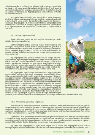 41Companhia Nacional de Abastecimento
salário educação; b) 0,2% sobre a folha de salário que será destinada
ao Incra; c) 2% sobre a receita bruta do condomínio; d) 0,1% sobre a
comercialização relativa ao seguro contra acidente de trabalho; e) 0,1%
do valor da comercialização da produção que será destinada ao fundo
de previdência social.
A respeito da contribuição para a previdência social de agroin-
dústria, produtor rural, pessoa física ou jurídica, e segurado especial,
o percentual é sobre o valor da receita bruta proveniente da comer-
cialização da produção e é de responsabilidade do comprador, como
contribuinte substituto. A exceção é para as sociedades cooperativas
e às agroindústrias de piscicultura, carcinicultura, suinocultura e
avicultura.
1.8.1 – A coleta de informações
Para efeito dos custos as informações mínimas que serão
obtidas durante o painel serão:
a) trabalhador eventual (diarista): o valor da diária com e sem
encargos; a função que exerce; as fases da produção em que atua; a
quantidade de diaristas utilizados na operação produtiva; o tempo uti-
lizado na operação produtiva e o tipo de contratação (convenção ou
acordo coletivo, trabalho temporário, por tempo determinado, con-
trato-safra, etc);
b) empregado rural (avulso, temporário, por tempo determi-
nado,safrista,registrado pelo empregador):o tipo de salário (produção,
diária, tarefa, etc); o valor da diária com e sem encargos; a função que
exerce; as fases da produção em que atua; a quantidade de empre-
gados utilizados na operação produtiva;o tempo utilizado na operação
produtiva; o tipo de contratação(convenção ou acordo coletivo, tra-
balho temporário, por tempo determinado, contrato-safra, etc);
c) empregado rural (tempo indeterminado: registrado pelo
empregador): o cargo e função do empregado (administrador, trato-
rista,operador de colheitadeira,etc);o salário do empregado e do admi-
nistrador (o valor do salário deve ser obtido no painel e deve espelhar a
realidade local e de acordo com a unidade produtiva modal);as fases da
produção em que atua o tratorista, o operador de colheitadeira e outro
empregado citado; o tempo utilizado na operação produtiva; no caso
do administrador, o salário e percentual sobre a produção, se houver
(somente será registrado quando houver esse profissional); para efeito
do rateio do administrador rural e de outros empregados,o salário local
(salário + encargos), e tamanho da unidade modal (lavoura de verão +
inverno + seca + pastagem + gado + outros) e o tipo de contratação
(convenção ou acordo coletivo; trabalho temporário, por tempo determinado, contrato-safra, etc).
1.8.2 – O rateio na agricultura empresarial
Em virtude das particularidades que envolvem o custo da MOB, pode-se comentar que na agricul-
tura empresarial o rateio do administrador e dos empregados, registrados por tempo indeterminado e que
participem do processo produtivo, leva em conta o salário local, os encargos sociais e trabalhistas, a área
explorada e produtividade modal, sendo o resultado da divisão do salário pela área explorada. Para efeito
do rateio são necessárias as seguintes informações:
a) rateio da mão de obra fixa (administrador)da agricultura empresarial: o salário do administrador
+ percentual sobre a produção, se houver + encargos sociais e trabalhistas; o total em hectares da unidade
produtiva modal (incluindo todas as lavouras: verão, inverno, seca + produção leiteira + pastagem + gado +
outras). A fórmula é a divisão do total da remuneração pela área explorada;
b) rateio dos empregados da agricultura empresarial: o salário dos empregados rurais, incluso
encargos + produtividade,se houver;o total em hectares da unidade produtiva modal (verão,inverno,seca +
 