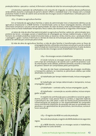 42Custos de Produção Agrícola: A Metodologia da Conab
produção leiteira + pecuária + outras). A fórmula é a divisão do total da remuneração pela área explorada;
c) tratorista e operador de colheitadeira e de conjunto de irrigação: os salários desses profissionais
serão obtidos durante a realização do painel e devem refletir a realidade local e ter relação com a unidade
produtiva modal. O valor do salário será acrescido dos encargos sociais e trabalhistas e utilizado para o cál-
culo da hora/máquina.
1.8.3 – O rateio na agricultura familiar
Em se tratando da agricultura familiar, o rateio do administrador terá o tratamento idêntico ao da
agricultura empresarial e a MOB familiar é transformada como se fosse empregado diarista, utilizando
como base conceitual o uso do custo de oportunidade. Ao valor da diária, serão acrescentados os encargos
sociais como se fosse trabalhador temporário. Para o rateio, são necessárias as seguintes informações:
a) rateio de mão de obra fixa (administrador) na agricultura familiar: salário do administrador (pro-
prietário da terra) + encargos sociais e trabalhistas de empregado por tempo indeterminado; o total em
hectares da unidade produtiva modal (incluindo todas as lavouras: verão, inverno, seca + produção leiteira
+ pastagem + gado + outras). A fórmula é a divisão do total da remuneração pela área explorada. O salário
poderá ser definido por convenção pela Conab;
b) mão de obra da agricultura familiar: a mão de obra familiar é transformada como se fosse de
empregado diarista,utilizando como base conceitual o uso do custo de
oportunidade de investimento no processo produtivo.O valor da diária
será acrescido dos encargos sociais (trabalhador temporário).
1.8.4 – Os encargos sociais e trabalhistas
A Conab incluirá os encargos sociais e trabalhistas de acordo
com o tipo de contratação e de acordo com o perfil do produtor rural.
As informações serão obtidas, preferencialmente, durante a realização
do painel e devem ser comprovadas pelos participantes.
No caso de não haver comprovação dos encargos recolhidos,
a Companhia adotará, no máximo, os percentuais abaixo, que estão
detalhados no Anexo VI:
a) trabalhador por tempo indeterminado, incluso empregador:
45,59%;
b) trabalhador por tempo determinado e temporário, incluso
empregador: 33,03%;
c) trabalhador – contrato-safra, incluso empregador: 37,31%;
d) trabalhador – convenção ou acordo coletivo, incluso empre-
gador: 41,59%.
A respeito da contribuição para a previdência social da agroin-
dústria, produtor rural, pessoa física ou jurídica, e segurado especial,
o percentual é de 2,6% sobre o valor da receita bruta proveniente da
comercialização da produção e é de responsabilidade do comprador,
como contribuinte substituto. As exceções são para as sociedades coo-
perativas e as agroindústrias de piscicultura, carcinicultura, suinocul-
tura e avicultura.
1.8.5 – O registro da MOB no custo de produção
Nocustodeprodução,oregistrodeMOBobedeceráàsseguintes
regras:
a) a MOB diarista, inclusos os encargos sociais e trabalhistas,
será registrada no custo variável;
 