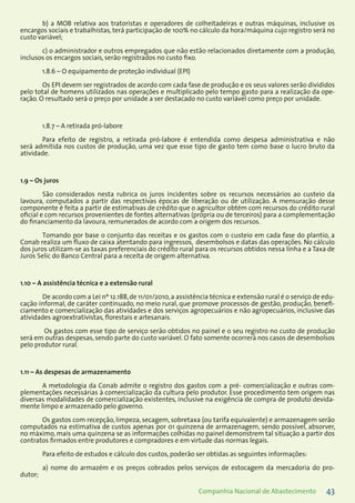 43Companhia Nacional de Abastecimento
b) a MOB relativa aos tratoristas e operadores de colheitadeiras e outras máquinas, inclusive os
encargos sociais e trabalhistas, terá participação de 100% no cálculo da hora/máquina cujo registro será no
custo variável;
c) o administrador e outros empregados que não estão relacionados diretamente com a produção,
inclusos os encargos sociais, serão registrados no custo fixo.
1.8.6 – O equipamento de proteção individual (EPI)
Os EPI devem ser registrados de acordo com cada fase de produção e os seus valores serão divididos
pelo total de homens utilizados nas operações e multiplicado pelo tempo gasto para a realização da ope-
ração. O resultado será o preço por unidade a ser destacado no custo variável como preço por unidade.
1.8.7 – A retirada pró-labore
Para efeito de registro, a retirada pró-labore é entendida como despesa administrativa e não
será admitida nos custos de produção, uma vez que esse tipo de gasto tem como base o lucro bruto da
atividade.
1.9 – Os juros
São considerados nesta rubrica os juros incidentes sobre os recursos necessários ao custeio da
lavoura, computados a partir das respectivas épocas de liberação ou de utilização. A mensuração desse
componente é feita a partir de estimativas de crédito que o agricultor obtém com recursos do crédito rural
oficial e com recursos provenientes de fontes alternativas (própria ou de terceiros) para a complementação
do financiamento da lavoura, remunerados de acordo com a origem dos recursos.
Tomando por base o conjunto das receitas e os gastos com o custeio em cada fase do plantio, a
Conab realiza um fluxo de caixa atentando para ingressos, desembolsos e datas das operações. No cálculo
dos juros utilizam-se as taxas preferenciais do crédito rural para os recursos obtidos nessa linha e a Taxa de
Juros Selic do Banco Central para a receita de origem alternativa.
1.10 – A assistência técnica e a extensão rural
De acordo com a Lei nº 12.188,de 11/01/2010,a assistência técnica e extensão rural é o serviço de edu-
cação informal, de caráter continuado, no meio rural, que promove processos de gestão, produção, benefi-
ciamento e comercialização das atividades e dos serviços agropecuários e não agropecuários, inclusive das
atividades agroextrativistas, florestais e artesanais.
Os gastos com esse tipo de serviço serão obtidos no painel e o seu registro no custo de produção
será em outras despesas, sendo parte do custo variável. O fato somente ocorrerá nos casos de desembolsos
pelo produtor rural.
1.11 – As despesas de armazenamento
A metodologia da Conab admite o registro dos gastos com a pré- comercialização e outras com-
plementações necessárias à comercialização da cultura pelo produtor. Esse procedimento tem origem nas
diversas modalidades de comercialização existentes, inclusive na exigência de compra de produto devida-
mente limpo e armazenado pelo governo.
Os gastos com recepção, limpeza, secagem, sobretaxa (ou tarifa equivalente) e armazenagem serão
computados na estimativa de custos apenas por 01 quinzena de armazenagem, sendo possível, absorver,
no máximo, mais uma quinzena se as informações colhidas no painel demonstrem tal situação a partir dos
contratos firmados entre produtores e compradores e em virtude das normas legais.
Para efeito de estudos e cálculo dos custos, poderão ser obtidas as seguintes informações:
a) nome do armazém e os preços cobrados pelos serviços de estocagem da mercadoria do pro-
dutor;
 