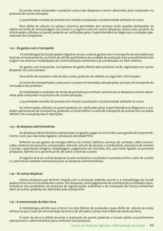 44Custos de Produção Agrícola: A Metodologia da Conab
b) acordo entre comprador e produtor acerca das despesas a serem absorvidas pelo comprador no
processo de comercialização;
c) quantidade vendida do produto em relação à produção e produtividade adotada no custo.
Para efeito de cálculo, os valores máximos permitidos dos serviços serão aqueles destacados na
tabela de tarifa de armazenagem da Conab e o registro será em outras despesas como custo variável. As
informações colhidas no painel poderão ser ratificadas pelas Superintendências Regionais e unidades ope-
racionais da Companhia.
1.12 – Os gastos com o transporte
A metodologia da Conab poderá registrar no seu custo os gastos com o transporte da mercadoria ao
local de armazenamento, no limite de até 80 quilômetros da unidade de produção. Esse procedimento tem
origem nas diversas modalidades de comercialização existentes e já comentadas no item anterior.
Os gastos com transporte, na hipótese de gasto efetivo pelo produtor, serão registrados em outras
despesas no custo variável.
Para efeito de estudos e cálculo dos custos, poderão ser obtidas as seguintes informações:
a) nome do transportador, o percurso e o preço em tonelada cobrado pelos serviços de transporte da
mercadoria do produtor;
b) modalidade e condições de venda do produto que venham caracterizar as despesas a serem absor-
vidas pelo comprador no processo de comercialização;
c) quantidade vendida do produto em relação à produção e produtividade adotada no custo.
As informações colhidas no painel poderão ser ratificadas pelas Superintendências Regionais e uni-
dades operacionais da Companhia, podendo a Conab definir o custo de transporte de acordo com os dados
obtidos nas suas pesquisas e operações.
1.13 – As despesas administrativas
As despesas administrativas representam os gastos,pagos ou incorridos,para gestão do empreendi-
mento rural, que não estão ligados à produção (atividade fim).
Referem-se aos gastos de energia elétrica do imóvel, telefone, serviços de contador, rádio comuni-
cador, material de consumo, computador, internet, veículo de passeio e combustível, assinatura de revistas
e jornais, capacitação (viagens, hospedagem, pagamento de inscrição, etc), que estão ligados ao processo
produtivo. Admite-se o percentual de 3% sobre o total do custeio.
O registro será em outras despesas (custo variável) e o resultado é o produto entre o valor de custeio
e o percentual adotado (convenção) para as despesas administrativas.
1.14 – As outras despesas
Outras despesas que tenham relação com a produção poderão ocorrer e a metodologia da Conab
poderá incluí-las no resultado dos custos.Tais despesas,como pagamento de contribuição a entidades repre-
sentativas dos produtores, de processo de regularização ambiental e de renovação da licença ambiental,
além de outras, poderão ser admitidas pela Companhia.
1.15 – A remuneração do fator terra
A metodologia admite que a terra é um dos fatores de produção e para efeito de cálculo do custo,
estima-se que a taxa de remuneração da terra é de 3% sobre o preço real médio de venda da terra.
O valor da terra é obtido durante a realização do painel, podendo a Conab adotar procedimentos
operacionais e administrativos para melhorar essa pesquisa.
 