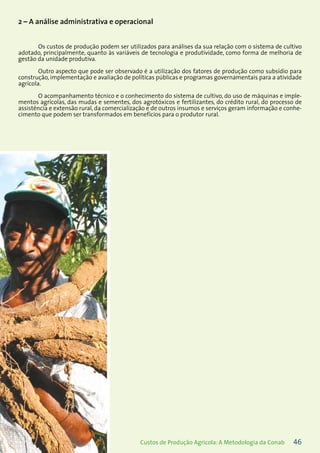 46Custos de Produção Agrícola: A Metodologia da Conab
2 – A análise administrativa e operacional
Os custos de produção podem ser utilizados para análises da sua relação com o sistema de cultivo
adotado, principalmente, quanto às variáveis de tecnologia e produtividade, como forma de melhoria de
gestão da unidade produtiva.
Outro aspecto que pode ser observado é a utilização dos fatores de produção como subsídio para
construção, implementação e avaliação de políticas públicas e programas governamentais para a atividade
agrícola.
O acompanhamento técnico e o conhecimento do sistema de cultivo, do uso de máquinas e imple-
mentos agrícolas, das mudas e sementes, dos agrotóxicos e fertilizantes, do crédito rural, do processo de
assistência e extensão rural, da comercialização e de outros insumos e serviços geram informação e conhe-
cimento que podem ser transformados em benefícios para o produtor rural.
 