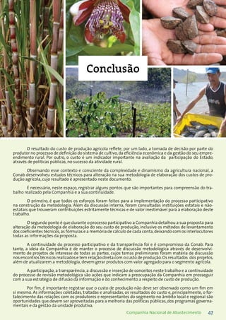 47Companhia Nacional de Abastecimento
O resultado do custo de produção agrícola reflete, por um lado, a tomada de decisão por parte do
produtor no processo de definição do sistema de cultivo,da eficiência econômica e da gestão do seu empre-
endimento rural. Por outro, o custo é um indicador importante na avaliação da participação do Estado,
através de políticas públicas, no sucesso da atividade rural.
Observando esse contexto e consciente da complexidade e dinamismo da agricultura nacional, a
Conab desenvolveu estudos técnicos para alteração na sua metodologia de elaboração dos custos de pro-
dução agrícola, cujo resultado é apresentado neste documento.
É necessário, neste espaço, registrar alguns pontos que são importantes para compreensão do tra-
balho realizado pela Companhia e a sua continuidade.
O primeiro, é que todos os esforços foram feitos para a implementação do processo participativo
na construção da metodologia. Além da discussão interna, foram consultadas instituições estatais e não-
estatais que trouxeram contribuições estritamente técnicas e de valor inestimável para a elaboração deste
trabalho.
O segundo ponto é que durante o processo participativo a Companhia detalhou a sua proposta para
alteração da metodologia de elaboração do seu custo de produção, inclusive os métodos de levantamento
dos coeficientes técnicos,as fórmulas e a memória de cálculo de cada conta,deixando com os interlocutores
todas as informações da proposta.
A continuidade do processo participativo e da transparência foi e é compromisso da Conab. Para
tanto, a ideia da Companhia é de manter o processo de discussão metodológica através de desenvolvi-
mento de projetos de interesse de todas as partes, cujos temas preliminares foram matéria de discussão
nos encontros técnicos realizados e tem relação direta com o custo de produção.Os resultados dos projetos,
além de atualizarem a metodologia, devem gerar produtos com valor agregado para o segmento agrícola.
A participação, a transparência, a discussão e inserção de conceitos neste trabalho e a continuidade
do processo de revisão metodológica são ações que indicam a preocupação da Companhia em prosseguir
com a sua estratégia de difusão da informação e do conhecimento a respeito de custo de produção.
Por fim, é importante registrar que o custo de produção não deve ser observado como um fim em
si mesmo. As informações coletadas, tratadas e analisadas, os resultados do custo e, principalmente, o for-
talecimento das relações com os produtores e representantes do segmento no âmbito local e regional são
oportunidades que devem ser aproveitadas para a melhoria das políticas públicas, dos programas governa-
mentais e da gestão da unidade produtiva.
Conclusão
 
