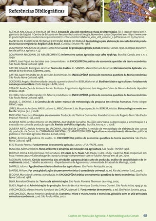48Custos de Produção Agrícola: A Metodologia da Conab
Referências Bibliográficas
AGÊNCIA NACIONAL DE ENERGIA ELÉTRICA. Estudo de vida útil econômica e taxa de depreciação. [S.l.]: Escola Federal de En-
genharia de Itajubá / Centro de Estudos em Recursos Naturais e Energia, Novembro 2000. Disponível em: http://www.ane-
el.gov.br/aplicacoes/audiencia/arquivo/2006/012/documento/relatorio_vida_util_volume_2.pdf Acesso em 05/04/2010.
EMPRESA DE ASSISTÊNCIA TÉCNICA E EXTENSÃO RURAL DO PARANÁ. Metodologia para elaboração do custo total de produ-
tos lavouras temporárias Região Sul do Brasil. Curitiba: Emater/PR, 1988.
COMPANHIA NACIONAL DE ABASTECIMENTO. Custos de produção agrícola Conab. Brasília: Conab, 1996. (Coleção documen-
tos de política agrícola, n. 4)
COMPANHIA NACIONAL DE ABASTECIMENTO. Informativo custos agrícolas: soja safra 1998/99. Brasília: Conab, ano 1, n. 1,
1999.
CAMPS, José Piqué. As decisões dos consumidores. In: ENCICLOPÉDIA prática de economia: questões da teoria econômica.
São Paulo: Nova Cultural, 1988.
CASTRO, Eduardo Rodrigues de et al. Teoria dos Custos. In: SANTOS, Maurinho Luiz dos et al. Microeconomia Aplicada. Vis-
conde do Rio Branco: Suprema, 2009.
CASTRO, Juan Fernández de. As decisões Econômicas. In: ENCICLOPÉDIA prática de economia: questões da teoria econômica.
São Paulo: Nova Cultural, 1988.
CORDEIRO,Angela.Biodiversidade cercada:quem é o dono? In:BOEF,Walter et al.Biodiversidade e agricultores:fortalecendo
o manejo comunitário. Porto Alegre: L&PM, 2007.
CREA-DF. Avaliações de Imóveis Rurais. Professor Engenheiro Agrônomo Luís Augusto Calvo de Moura Andrade. Apostila.
Brasília: 2008.
IGLESIAS,Feliciano Hernandez.Os fatores produtivos.In:ENCICLOPÉDIA prática de economia:questões da teoria econômica.
São Paulo: Nova Cultural, 1988.
LAVILLE, C.; DIONNE, J. A Construção do saber: manual de metodologia da pesquisa em ciências humanas. Porto Alegre:
UFMG, 1999.
LOPES, Mauricio Antônio; NASS Luciano L.; MELO, Itamar S. de. Bioprospecção. In: BORÉM, Aluizio. Biotecnologia e meio am-
biente. Viçosa: [s.n.], 2008.
MOCHÓM, Francisco. Princípios de economia. Tradução de Thelma Guimarães. Revisão técnica de Rogerio Mori. São Paulo:
Pearson Prentice Hall, 2007.
OLIVEIRA NETO, Aroldo Antonio de; JACOBINA, Asdrúbal de Carvalho; FALCÃO, Jales Viana. A depreciação, a amortização e a
exaustão no custo de produção agrícola. Revista de Política Agrícola, Brasília, Ano 17, n. 1, 2008.
OLIVEIRA NETO, Aroldo Antonio de; JACOBINA, Asdrúbal de Carvalho. A revisão da metodologia de elaboração dos custos
de produção da Conab. In: COMPANHIA NACIONAL DE ABASTECIMENTO. Agricultura e abastecimento alimentar: políticas
públicas e mercado agrícola. Brasília: Conab, 2009.
RÁMIZ, Antonio Argandona. Os custos. In: ENCICLOPÉDIA prática de economia: questões da teoria econômica. São Paulo:
Nova Cultural, 1988.
REIS, Ricardo Pereira. Fundamentos de economia aplicada. Lavras: UFLA/FAEPE, 2007.
ROMEIRO, Ademar Ribeiro. Meio ambiente e dinâmica de inovações na agricultura. São Paulo: FAPESP, 1998.
ROUSSEF, Dilma. Compromisso com o futuro. O Estado de S. Paulo, São Paulo, 13 dez. 2009. Caderno Aliás. Disponível em:
http://www.casacivil.planalto.gov.br/2009/12/artigo-compromisso-com-o-futuro/ Acesso em: 28 jan. 2010.
SACOMAN, Antonio. Gestão econômica das atividades agropecuárias: custo de produção, análise de sensibilidade e de in-
vestimento. 2006. Trabalho acadêmico - Departamento de Agronomia, Universidade Estadual de Maringá, 2006.
SANTILLI, Juliana. Agrobiodiversidade e direitos dos agricultores. São Paulo: Peirópolis, 2009.
SANTOS, Miltom. Por uma globalização: do pensamento único à consciência universal. 13. ed. Rio de Janeiro: [s.n.], 2006.
SEGOVIA, María José Lorenzo. A produção. In: ENCICLOPÉDIA prática de economia: questões da teoria econômica. São Paulo:
Nova Cultural, 1988.
SILVA, Reinaldo Oliveira de. Teorias da administração. São Paulo: Pioneira Thomson Learning, 2005.
SLACK, Nigel et al. Administração da produção. Revisão técnica Henrique Corrêa, Irineu Gianesi. São Paulo: Atlas, 1999. p. 29.
VASCONCELOS, Marco Antonio Sandoval de; GARCIA, Manuel E. Fundamentos de economia. 2. ed. São Paulo: Saraiva, 2004.
VASCONCELOS, Marco Antonio Sandoval de. Economia: micro e macro, teoria e exercícios, glossário com os 260 principais
conceitos econômicos. 3. ed. São Paulo: Atlas, 2002.
 