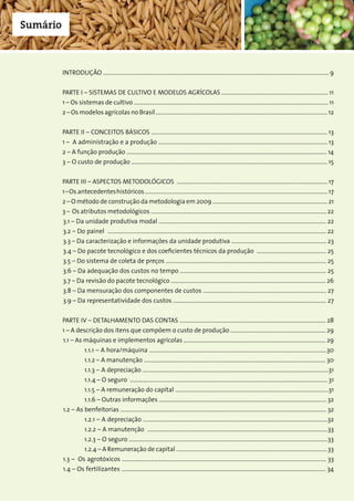 5Companhia Nacional de Abastecimento
Sumário
INTRODUÇÃO ............................................................................................................................................................... 9
PARTE I – SISTEMAS DE CULTIVO E MODELOS AGRÍCOLAS ........................................................................... 11
1 – Os sistemas de cultivo ......................................................................................................................................... 11
2 – Os modelos agrícolas no Brasil .........................................................................................................................12
PARTE II – CONCEITOS BÁSICOS ............................................................................................................................ 13
1 – A administração e a produção ....................................................................................................................... 13
2 – A função produção ............................................................................................................................................. 14
3 – O custo de produção .......................................................................................................................................... 15
PARTE III – ASPECTOS METODOLÓGICOS .......................................................................................................... 17
1–Os antecedenteshistóricos.................................................................................................................................17
2 – O método de construção da metodologia em 2009 .................................................................................21
3 – Os atributos metodológicos ............................................................................................................................22
	3.1 – Da unidade produtiva modal ...................................................................................................................... 22
	3.2 – Do painel .......................................................................................................................................................... 22
	3.3 – Da caracterização e informações da unidade produtiva ................................................................... 23
	3.4 – Do pacote tecnológico e dos coeficientes técnicos da produção ................................................. 25
	3.5 – Do sistema de coleta de preços ................................................................................................................. 25
	3.6 – Da adequação dos custos no tempo ....................................................................................................... 25
	3.7 – Da revisão do pacote tecnológico ............................................................................................................. 26
	3.8 – Da mensuração dos componentes de custos ....................................................................................... 27
	3.9 – Da representatividade dos custos ............................................................................................................ 27
PARTE IV – DETALHAMENTO DAS CONTAS ....................................................................................................... 28
1 – A descrição dos itens que compõem o custo de produção ................................................................... 29
	1.1 – As máquinas e implementos agrícolas .................................................................................................... 29
		 1.1.1 – A hora/máquina .............................................................................................................................30
		 1.1.2 – A manutenção ................................................................................................................................ 30
		 1.1.3 – A depreciação ...................................................................................................................................31
		 1.1.4 – O seguro ........................................................................................................................................... 31
		 1.1.5 – A remuneração do capital ............................................................................................................31
		 1.1.6 – Outras informações ...................................................................................................................... 32
	1.2 – As benfeitorias ................................................................................................................................................. 32
		 1.2.1 – A depreciação ..................................................................................................................................32
		 1.2.2 – A manutenção ...............................................................................................................................33
		 1.2.3 – O seguro ............................................................................................................................................33
		 1.2.4 – A Remuneração de capital .......................................................................................................... 33
	1.3 – Os agrotóxicos ................................................................................................................................................ 33
	1.4 – Os fertilizantes ................................................................................................................................................ 34
 