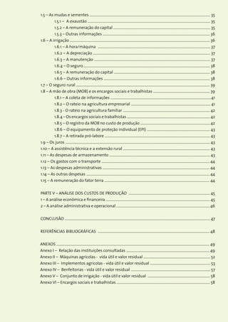 6Custos de Produção Agrícola: A Metodologia da Conab
	1.5 – As mudas e sementes .................................................................................................................................... 35
		 1.5.1 – A exaustão ...................................................................................................................................... 35
		 1.5.2 – A remuneração do capital .......................................................................................................... 35
		 1.5.3 – Outras informações ..................................................................................................................... 36
	1.6 – A irrigação ......................................................................................................................................................... 36
		 1.6.1 – A hora/máquina ........................................................................................................................... 37
		 1.6.2 – A depreciação ................................................................................................................................ 37
		 1.6.3 – A manutenção ............................................................................................................................... 37
		 1.6.4 – O seguro .......................................................................................................................................... 38
		 1.6.5 – A remuneração do capital ......................................................................................................... 38
		 1.6.6 – Outras informações .................................................................................................................... 38
	1.7 – O seguro rural .................................................................................................................................................. 39
	1.8 – A mão de obra (MOB) e os encargos sociais e trabalhistas .............................................................. 39
		 1.8.1 – A coleta de informações ..............................................................................................................41
		 1.8.2 – O rateio na agricultura empresarial ....................................................................................... 41
		 1.8.3 - O rateio na agricultura familiar ............................................................................................... 42
		 1.8.4 – Os encargos sociais e trabalhistas ...........................................................................................42
		 1.8.5 – O registro da MOB no custo de produção ............................................................................ 42
		 1.8.6 – O equipamento de proteção individual (EPI) ..................................................................... 43
		 1.8.7 – A retirada pró-labore ................................................................................................................... 43
	1.9 – Os juros .............................................................................................................................................................. 43
	1.10 – A assistência técnica e a extensão rural ............................................................................................... 43
	1.11 – As despesas de armazenamento .............................................................................................................. 43
	1.12 – Os gastos com o transporte ...................................................................................................................... 44
	1.13 – As despesas administrativas ..................................................................................................................... 44
	1.14 – As outras despesas ....................................................................................................................................... 44
	1.15 – A remuneração do fator terra ................................................................................................................... 44
	
	PARTE V – ANÁLISE DOS CUSTOS DE PRODUÇÃO ......................................................................................... 45
	1 – A análise econômica e financeira .................................................................................................................. 45
	2 – A análise administrativa e operacional ...................................................................................................... 46
	
	CONCLUSÃO ............................................................................................................................................................... 47
	
	REFERÊNCIAS BIBLIOGRÁFICAS .......................................................................................................................... 48
ANEXOS ....................................................................................................................................................................... 49
Anexo I – Relação das instituições consultadas ........................................................................................... 49
Anexo II – Máquinas agrícolas - vida útil e valor residual ......................................................................... 52
Anexo III – Implementos agrícolas - vida útil e valor residual .................................................................. 53
Anexo IV – Benfeitorias - vida útil e valor residual ....................................................................................... 57
Anexo V – Conjunto de irrigação - vida útil e valor residual .................................................................... 58
Anexo VI – Encargos sociais e trabalhistas ...................................................................................................... 58
 