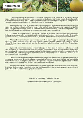 7Companhia Nacional de Abastecimento
Apresentação
O desenvolvimento da agricultura e do abastecimento nacional tem relação direta com a infor-
mação e o conhecimento. O acesso a essas variáveis é condição essencial para a criação de oportunidades
de investimentos produtivos, para a formulação, execução e avaliação de políticas públicas, a ampliação do
escopo de estudo de pesquisadores e o fortalecimento da democracia.
A Companhia Nacional de Abastecimento é uma empresa pública que gera e dissemina a infor-
mação e o conhecimento especialmente para o setor agrícola e de abastecimento, proporcionando fácil
acesso aos agentes econômicos nacionais e internacionais com credibilidade,confiabilidade,presteza,agili-
dade, tempestividade, acessibilidade, continuidade, consistência e transparência.
Dos vários produtos da Conab, destaca-se a elaboração, a análise e a divulgação de custos de pro-
dução agrícola relacionados com as culturas temporárias, semiperenes e permanentes, além de produtos
ligados à avicultura, suinocultura, caprinocultura, atividade leiteira, extrativismo e sociobiodiversidade.
A Conab tem conhecimento e experiência acumulada (desde 1976) na elaboração de custo de pro-
dução agrícola e a sua metodologia tem sido observada por entidades estatais e não-estatais para estudos
e fonte de informação para tomada de decisões políticas, administrativas, econômicas, financeiras e
operacionais.
O presente trabalho apresenta a nova metodologia de elaboração de custos de produção da Conab.
Todo o processo de construção teve como estratégia o envolvimento ativo de produtores, das entidades
representativas de vários segmentos da agricultura, das fábricas de máquinas e implementos agrícolas, das
universidades, dos centros de pesquisa e da administração pública na busca de consenso a respeito da sua
proposta de revisão metodológica.
O resultado desses encontros técnicos se encontra neste documento,onde se percebe a preocupação
em registrar o momento da construção da metodologia, oferecer a base conceitual de sua sustentação,
demonstrar a cultura participativa, destacar a transparência dos procedimentos que poderão ser adotados
pela Companhia na elaboração e análise critica dos custos de produção.
A Conab tem a certeza de que a apresentação deste trabalho em muito contribuirá com a melhoria
da difusão da informação e conhecimento, das politicas públicas, dos programas governamentais e da
gestão das unidade produtivas da agricultura nacional.
Diretoria de Política Agrícola e Informações
Superintendência de Informações do Agronegócio
 