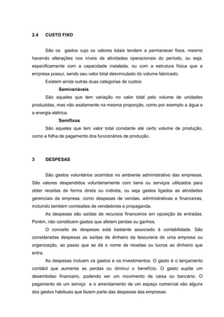 2.4

CUSTO FIXO

São os gastos cujo os valores totais tendem a permanecer fixos, mesmo
havendo alterações nos níveis de atividades operacionais do período, ou seja,
especificamente com a capacidade instalada, ou com a estrutura física que a
empresa possui, sendo seu valor total desvinculado do volume fabricado.
Existem ainda outras duas categorias de custos:
Semivariáveis
São aqueles que tem variação no valor total pelo volume de unidades
produzidas, mas não exatamente na mesma proporção, como por exemplo a água e
a energia elétrica.
Semifixos
São aqueles que tem valor total constante até certo volume de produção,
como a folha de pagamento dos funcionários de produção.

3

DESPESAS

São gastos voluntários ocorridos no ambiente administrativo das empresas.
São valores despendidos voluntariamente com bens ou serviços utilizados para
obter receitas de forma direta ou indireta, ou seja gastos ligados as atividades
gerenciais da empresa, como despesas de vendas, administrativas e financeiras,
incluindo também comissões de vendedores e propaganda.
As despesas são saídas de recursos financeiros em oposição às entradas.
Porém, não constituem gastos que afetem perdas ou ganhos.
O conceito de despesas está bastante associado à contabilidade. São
consideradas despesas as saídas de dinheiro da tesouraria de uma empresa ou
organização, ao passo que se dá o nome de receitas ou lucros ao dinheiro que
entra.
As despesas incluem os gastos e os investimentos. O gasto é o lançamento
contábil que aumenta as perdas ou diminui o benefício. O gasto supõe um
desembolso financeiro, podendo ser um movimento de caixa ou bancário. O
pagamento de um serviço e o arrendamento de um espaço comercial são alguns
dos gastos habituais que fazem parte das despesas das empresas.

 