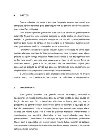 4

GASTOS

São ocorrências nas quais a empresa despende recursos ou contrai uma
obrigação perante terceiros, para obter algum bem ou serviços que necessite para
suas operações cotidianas.
Uma empresa pode ter gastos com suas contas de sempre ou gastos que não
sejam tão frequentes como compras pessoais ou ainda gastos em determinados
serviço. Os gastos de uma empresa, mas gastos que não são comuns precisam de
controle para manter as contas em dia e sempre ter o necessário, evitando assim
mais gastos desnecessários como podem ser os empréstimos.
Em termos contábeis os gastos incluem custos e despesas. O termo neste
sentido relaciona todo tipo de desembolso financeiro para conseguir obter algum
produto ou algum serviço. Os gastos neste caso são todo o tipo de pagamento que
se faz para adquirir algo seja esse pagamento á vista, no ato ou em forma de
dívida.Em resumo, gasto é o uso voluntário de um determinado capital para
conseguir um produto ou serviço que pode ser considerado como investimento ou
simplesmente como pagamento por esses produtos ou serviços.
E um conceito abrangente e pode englobar outros termos comuns na área de
custos, como um investimento na compra de máquinas e equipamentos.

5

INVESTIMENTO
São “gastos” ativados, que gerarão suporte tecnológico, estrutural e

operacional, em função da utilidade de bens ou serviços obtidos, ou seja, ativado em
função de sua vida útil ou benefícios atribuíveis a futuros períodos, com a
perspectiva de gerar benefícios econômicos, como por exemplo, a aquisição de um
lote de matéria-prima, pois a empresa desembolsa recursos com esses ativos,
visando um retorno futuro sob a forma de produtos fabricados transformando a
matéria-prima

em

produtos elaborados e

sua

comercialização

com

lucro

posteriormente. O investimento é a aplicação de algum tipo de recurso (dinheiro ou
títulos) com a expectativa de receber algum retorno futuro superior ao aplicado
compensando inclusivamente a perda de uso desse recurso durante o período de
aplicação (juros ou lucros).

 