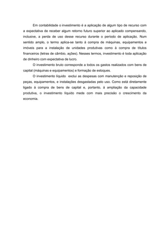 Em contabilidade o investimento é a aplicação de algum tipo de recurso com
a expectativa de receber algum retorno futuro superior ao aplicado compensando,
inclusive, a perda de uso desse recurso durante o período de aplicação. Num
sentido amplo, o termo aplica-se tanto à compra de máquinas, equipamentos e
imóveis para a instalação de unidades produtivas como à compra de títulos
financeiros (letras de câmbio, ações). Nesses termos, investimento é toda aplicação
de dinheiro com expectativa de lucro.
O investimento bruto corresponde a todos os gastos realizados com bens de
capital (máquinas e equipamentos) e formação de estoques.
O investimento líquido exclui as despesas com manutenção e reposição de
peças, equipamentos, e instalações desgastadas pelo uso. Como está diretamente
ligado à compra de bens de capital e, portanto, á ampliação da capacidade
produtiva, o investimento líquido mede com mais precisão o crescimento da
economia.

 