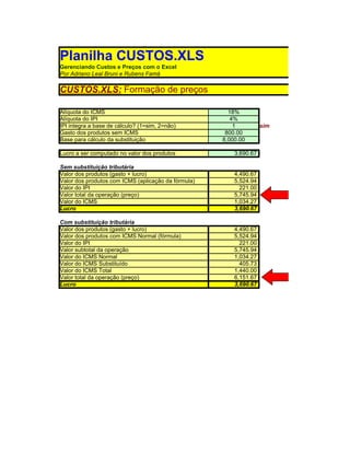 Planilha CUSTOS.XLS
Gerenciando Custos e Preços com o Excel
Por Adriano Leal Bruni e Rubens Famá

CUSTOS.XLS: Formação de preços

Alíquota do ICMS                                       18%
Alíquota do IPI                                         4%
IPI integra a base de cálculo? (1=sim, 2=não)            1          sim
Gasto dos produtos sem ICMS                           800.00
Base para cálculo da substituição                    8,000.00

Lucro a ser computado no valor dos produtos              3,690.67

Sem substituição tributária
Valor dos produtos (gasto + lucro)                       4,490.67
Valor dos produtos com ICMS (aplicação da fórmula)       5,524.94
Valor do IPI                                               221.00
Valor total da operação (preço)                          5,745.94
Valor do ICMS                                            1,034.27
Lucro                                                    3,690.67

Com substituição tributária
Valor dos produtos (gasto + lucro)                       4,490.67
Valor dos produtos com ICMS Normal (fórmula)             5,524.94
Valor do IPI                                               221.00
Valor subtotal da operação                               5,745.94
Valor do ICMS Normal                                     1,034.27
Valor do ICMS Substituído                                  405.73
Valor do ICMS Total                                      1,440.00
Valor total da operação (preço)                          6,151.67
Lucro                                                    3,690.67
 