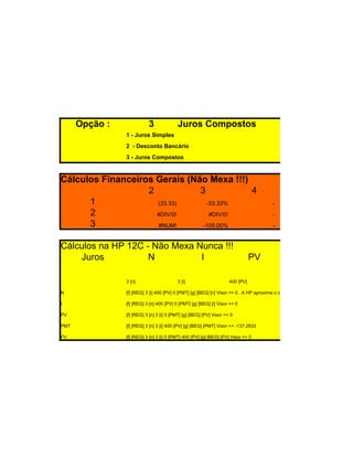 Opção :              3              Juros Compostos
                1 - Juros Simples
                2 - Desconto Bancário
                3 - Juros Compostos



Cálculos Financeiros Gerais (Não Mexa !!!)
                   2           3           4
      1              (33.33)     -33.33%                                                 -
      2              #DIV/0!      #DIV/0!                                                -
      3              #NUM!      -100.00%                                                 -


Cálculos na HP 12C - Não Mexa Nunca !!!
    Juros           N          I                                                PV

                3 [n]                     3 [i]                      400 [PV]

N               [f] [REG] 3 [i] 400 [PV] 0 [PMT] [g] [BEG] [n] Visor => 0 . A HP aproxima o cálculo de n para o inteiro superior. S

I               [f] [REG] 3 [n] 400 [PV] 0 [PMT] [g] [BEG] [i] Visor => 0

PV              [f] [REG] 3 [n] 3 [i] 0 [PMT] [g] [BEG] [PV] Visor => 0

PMT             [f] [REG] 3 [n] 3 [i] 400 [PV] [g] [BEG] [PMT] Visor => -137.2933

FV              [f] [REG] 3 [n] 3 [i] 0 [PMT] 400 [PV] [g] [BEG] [FV] Visor => 0
 