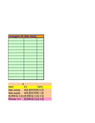para a contagem de dias úteis).




                  4
      PMT             FV             TIPO
      Não existe      400 [ENTER] 0.03 [ENTER] 3 [x] 1 [+] [x] Visor => 0,000,000
      Não existe      400 [ENTER] 1 [ENTER] 0.03 [ENTER] 3 [x] [-] [/] Visor => 0,000
      [f] [REG] 3 [n] [f] [i] 400 [PV] [g][i] 0 [PMT] 400 [PV] => -137.2933 Visor => 0
                      3 [REG] 3 [n] 3 [BEG] [PMT] Visor [g] [BEG] [FV]
      fómula ==> [f] [REG] 3 [n] 3 [i] 400 [PV] [g] [BEG] [PMT] Visor => -137.2933
 