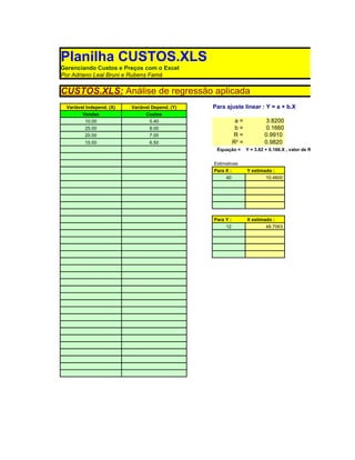 Planilha CUSTOS.XLS
Gerenciando Custos e Preços com o Excel
Por Adriano Leal Bruni e Rubens Famá

CUSTOS.XLS: Análise de regressão aplicada
 Variável Independ. (X)   Variável Depend. (Y)   Para ajuste linear : Y = a + b.X
        Vendas                  Custos
         10.00                   5.40                        a=             3.8200
         25.00                   8.00                        b=             0.1660
         20.00                   7.00                       R=             0.9910
         15.00                   6.50                       R2 =           0.9820
                                                  Equação =        Y = 3.82 + 0.166.X , valor de R2 igual a 0.982


                                                 Estimativas
                                                 Para X :          Y estimado :
                                                      40                   10.4600




                                                 Para Y :          X estimado :
                                                      12                    48.7063
 