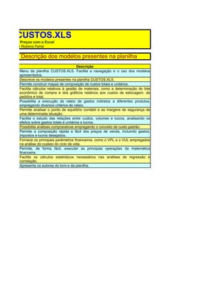 ilha CUSTOS.XLS
do Custos e Preços com o Excel
 Leal Bruni e Rubens Famá

OS.XLS: Descrição dos modelos presentes na planilha
                                                Descrição
           Menu da planilha CUSTOS.XLS. Facilita a navegação e o uso dos modelos
           apresentados.
           Descreve os modelos presentes na planilha CUSTOS.XLS.
           Permite construir mapas de composição de custos totais e unitários.
           Facilita cálculos relativos à gestão de materiais, como a determinação do lote
           econômico de compra e dos gráficos relativos aos custos de estocagem, de
           pedidos e total.
           Possibilita a execução de rateio de gastos indiretos a diferentes produtos,
           empregando diversos critérios de rateio.
           Permite analisar o ponto de equilíbrio contábil e as margens de segurança de
           uma determinada situação.
           Facilita o estudo das relações entre custos, volumes e lucros, analisando os
           efeitos sobre gastos totais e unitários e lucros.
           Possibilita análises comprarativas empregando o conceito de custo padrão.
           Permite a composição rápida e fácil dos preços de venda, incluindo gastos,
           impostos e lucros desejados.
           Fornece os principais parâmetros financeiros, como o VPL e o VUL empregados
           na análise do custeio do ciclo de vida.
           Permite, de forma fácil, executar as principais operações da matemática
           financeira.
           Facilita os cálculos estatísticos necessários nas análises de regressão e
           correlação.
           Apresenta os autores do livro e da planilha.
 