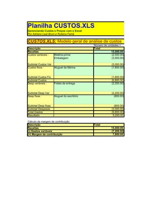 Planilha CUSTOS.XLS
Gerenciando Custos e Preços com o Excel
Por Adriano Leal Bruni e Rubens Famá

CUSTOS.XLS: Modelo geral de análise de custos
                                              Número de unidades =
Descrição                                     Total
Receitas                                                   15,000.00
Custos variáveis :    Matéria-prima                        (2,000.00)
                      Embalagem                            (3,000.00)

Subtotal Custos Var                                        (5,000.00)
Custos fixos :        Aluguel da fábrica                   (1,800.00)


Subtotal Custos Fix                                        (1,800.00)
Subtotal Custos                                            (6,800.00)
Desp variáveis :      Fretes de entrega                    (2,200.00)


Subtotal Desp Var                                          (2,200.00)
Desp fixas :          Aluguel do escritório                  (800.00)


Subtotal Desp fixas                                          (800.00)
Subtotal Despesas                                          (3,000.00)
Total Gastos                                               (9,800.00)
Resultado                                                   5,200.00

Cálculo da margem de contribuição
Descrição                                     Total
Receitas                                                   15,000.00
(-) Gastos variáveis                                       (7,200.00)
(=) Margem de contribuição                                  7,800.00
 