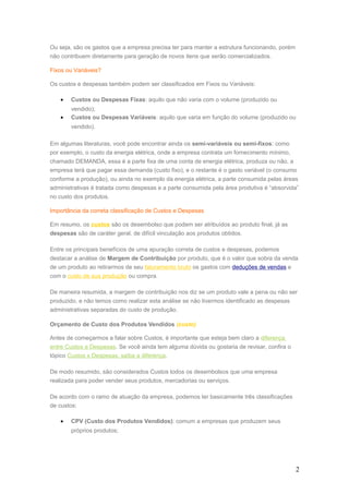 Ou seja, são os gastos que a empresa precisa ter para manter a estrutura funcionando, porém
não contribuem diretamente para geração de novos itens que serão comercializados.
Fixos ou Variáveis?
Os custos e despesas também podem ser classificados em Fixos ou Variáveis:
• Custos ou Despesas Fixas: aquilo que não varia com o volume (produzido ou
vendido);
• Custos ou Despesas Variáveis: aquilo que varia em função do volume (produzido ou
vendido).
Em algumas literaturas, você pode encontrar ainda os semi-variáveis ou semi-fixos: como
por exemplo, o custo da energia elétrica, onde a empresa contrata um fornecimento mínimo,
chamado DEMANDA, essa é a parte fixa de uma conta de energia elétrica, produza ou não, a
empresa terá que pagar essa demanda (custo fixo), e o restante é o gasto variável (o consumo
conforme a produção), ou ainda no exemplo da energia elétrica, a parte consumida pelas áreas
administrativas é tratada como despesas e a parte consumida pela área produtiva é “absorvida”
no custo dos produtos.
Importância da correta classificação de Custos e Despesas
Em resumo, os custos são os desembolso que podem ser atribuídos ao produto final, já as
despesas são de caráter geral, de difícil vinculação aos produtos obtidos.
Entre os principais benefícios de uma apuração correta de custos e despesas, podemos
destacar a análise de Margem de Contribuição por produto, que é o valor que sobra da venda
de um produto ao retirarmos de seu faturamento bruto os gastos com deduções de vendas e
com o custo de sua produção ou compra.
De maneira resumida, a margem de contribuição nos diz se um produto vale a pena ou não ser
produzido, e não temos como realizar esta análise se não tivermos identificado as despesas
administrativas separadas do custo de produção.
Orçamento de Custo dos Produtos Vendidos (custo)
Antes de começarmos a falar sobre Custos, é importante que esteja bem claro a diferença
entre Custos e Despesas. Se você ainda tem alguma dúvida ou gostaria de revisar, confira o
tópico Custos x Despesas, saiba a diferença.
De modo resumido, são considerados Custos todos os desembolsos que uma empresa
realizada para poder vender seus produtos, mercadorias ou serviços.
De acordo com o ramo de atuação da empresa, podemos ter basicamente três classificações
de custos:
• CPV (Custo dos Produtos Vendidos): comum a empresas que produzem seus
próprios produtos;
2
 