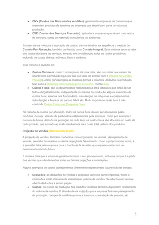• CMV (Custos das Mercadorias vendidas): geralmente empresas de comercio que
revendem produtos de terceiros ou empresas que terceirizam parte ou toda sua
produção;
• CSP (Custos dos Serviços Prestados): aplicado a empresas que atuam com venda
de serviços, como por exemplo consultorias ou auditorias.
Existem vários métodos a apuração de custos. Vamos detalhar na sequência o método de
Custeio Por Absorção, também conhecido como Custeio Integral. Este sistema apura o valor
dos custos dos bens ou serviços, levando em consideração todos os custos produtivos,
incluindo os custos diretos, indiretos, fixos e variáveis.
Este método é dividido em:
• Custos Variáveis: como o nome já nos dá uma pista, são os custos que variam de
acordo com a produção (que por sua vez varia de acordo com o Volume de Vendas
Previsto), como por exemplos as matérias-primas e insumos utilizados na produção.
Não sabe a diferença entre matéria prima e insumo, confira aqui.
• Custos Fixos: são os desembolsos relacionados a área produtiva que terão de ser
feitos obrigatoriamente, independente do volume de produção. Alguns exemplos de
custos fixos: salários dos funcionários, manutenção de máquinas e equipamentos,
manutenção e limpeza do parque fabril, etc. Muito importante neste item é não
confundir Custos Fixos com Despesas Fixas.
No método de custos por absorção, todos os custos fixos devem ser absorvidos pelos
produtos, ou seja, através de parâmetros estabelecidos pela empresa, como por exemplo o
numero de horas utilizado na produção de cada item, os custos fixos são alocados ao custo de
cada produto, que somado ao custo variável nos dá o custo total unitário dos produtos.
Projeção de Vendas (faturamento bruto)
A projeção de vendas, também conhecida como orçamento de vendas, planejamento de
vendas, previsão de receitas ou ainda projeção de faturamento, como o próprio nome induz, é
a previsão feita pela empresa para o montante de receitas que espera receber em um
determinado período futuro.
É através dela que a empresa geralmente inicia o seu planejamento, inclusive porque é a partir
das vendas que são derivadas todas as demais projeções e simulações.
Alguns exemplos de outros planejamentos diretamente dependentes da previsão de vendas:
• Deduções: as deduções de vendas e despesas variáveis como impostos, fretes e
comissões estão diretamente atreladas ao volume de vendas. Se não houver vendas,
não há deduções a serem pagas.
• Custos: os custos de produção dos produtos vendidos também dependem diretamente
do volume de vendas. É através desta projeção que a empresa fará seu planejamento
de produção, compra de matérias-primas e insumos, contratação de pessoal, etc.
3
 